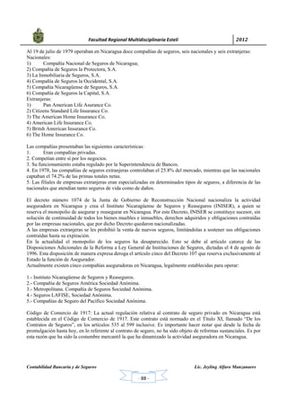            Facultad Regional Multidisciplinaria Estelí	 2012	
 
Contabilidad Bancaria y de Seguros Lic. Jeyling Alfaro Manzanares
‐ 88 ‐
Al 19 de julio de 1979 operaban en Nicaragua doce compañías de seguros, seis nacionales y seis extranjeras:
Nacionales:
1) Compañía Nacional de Seguros de Nicaragua;
2) Compañía de Seguros la Protectora, S.A.
3) La Inmobiliaria de Seguros, S.A.
4) Compañía de Seguros la Occidental, S.A.
5) Compañía Nicaragüense de Seguros, S.A.
6) Compañía de Seguros la Capital, S.A.
Extranjeras:
1) Pan American Life Asurance Co.
2) Citizens Standard Life Insurance Co.
3) The American Home Insurance Co.
4) American Life Insurance Co.
5) Britsh American Insurance Co.
6) The Home Insurance Co.
Las compañías presentaban las siguientes características:
1. Eran compañías privadas.
2. Competían entre sí por los negocios.
3. Su funcionamiento estaba regulado por la Superintendencia de Bancos.
4. En 1978, las compañías de seguros extranjeras controlaban el 25.8% del mercado, mientras que las nacionales
captaban el 74.2% de las primas totales netas.
5. Las filiales de empresas extranjeras eran especializadas en determinados tipos de seguros, a diferencia de las
nacionales que atendían tanto seguros de vida como de daños.
El decreto número 1074 de la Junta de Gobierno de Reconstrucción Nacional nacionaliza la actividad
aseguradora en Nicaragua y crea el Instituto Nicaragüense de Seguros y Reaseguros (INISER), a quien se
reserva el monopolio de asegurar y reasegurar en Nicaragua. Por este Decreto, INISER se constituye sucesor, sin
solución de continuidad de todos los bienes muebles e inmuebles, derechos adquiridos y obligaciones contraídas
por las empresas nacionales, que por dicho Decreto quedaron nacionalizadas.
A las empresas extranjeras se les prohibió la venta de nuevos seguros, limitándolas a sostener sus obligaciones
contraídas hasta su expiración.
En la actualidad el monopolio de los seguros ha desaparecido. Esto se debe al artículo catorce de las
Disposiciones Adicionales de la Reforma a Ley General de Instituciones de Seguros, dictadas el 4 de agosto de
1996. Esta disposición de manera expresa deroga el artículo cinco del Decreto 107 que reserva exclusivamente al
Estado la función de Asegurador.
Actualmente existen cinco compañías aseguradoras en Nicaragua, legalmente establecidas para operar:
1.- Instituto Nicaragüense de Seguros y Reaseguros.
2.- Compañía de Seguros América Sociedad Anónima.
3.- Metropolitana. Compañía de Seguros Sociedad Anónima.
4.- Seguros LAFISE, Sociedad Anónima.
5.- Compañías de Seguro del Pacífico Sociedad Anónima.
Código de Comercio de 1917: La actual regulación relativa al contrato de seguro privado en Nicaragua está
establecida en el Código de Comercio de 1917. Este contrato está normado en el Título XI, llamado “De los
Contratos de Seguros”, en los artículos 535 al 599 inclusive. Es importante hacer notar que desde la fecha de
promulgación hasta hoy, en lo referente al contrato de seguro, no ha sido objeto de reformas sustanciales. Es por
esta razón que ha sido la costumbre mercantil la que ha dinamizado la actividad aseguradora en Nicaragua.
 