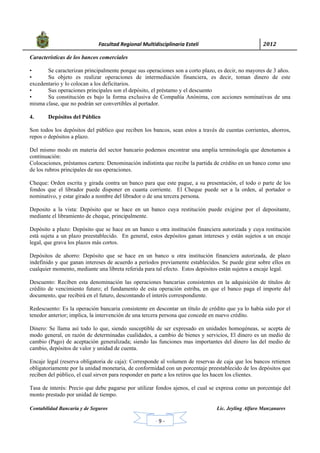            Facultad Regional Multidisciplinaria Estelí	 2012	
 
Contabilidad Bancaria y de Seguros Lic. Jeyling Alfaro Manzanares
‐ 9 ‐
Características de los bancos comerciales
• Se caracterizan principalmente porque sus operaciones son a corto plazo, es decir, no mayores de 3 años.
• Su objeto es realizar operaciones de intermediación financiera, es decir, toman dinero de este
excedentario y lo colocan a los deficitarios.
• Sus operaciones principales son el depósito, el préstamo y el descuento
• Su constitución es bajo la forma exclusiva de Compañía Anónima, con acciones nominativas de una
misma clase, que no podrán ser convertibles al portador.
4. Depósitos del Público
Son todos los depósitos del público que reciben los bancos, sean estos a través de cuentas corrientes, ahorros,
repos o depósitos a plazo.
Del mismo modo en materia del sector bancario podemos encontrar una amplia terminología que denotamos a
continuación:
Colocaciones, préstamos cartera: Denominación indistinta que recibe la partida de crédito en un banco como uno
de los rubros principales de sus operaciones.
Cheque: Orden escrita y girada contra un banco para que este pague, a su presentación, el todo o parte de los
fondos que el librador puede disponer en cuanta corriente. El Cheque puede ser a la orden, al portador o
nominativo, y estar girado a nombre del librador o de una tercera persona.
Deposito a la vista: Depósito que se hace en un banco cuya restitución puede exigirse por el depositante,
mediante el libramiento de cheque, principalmente.
Depósito a plazo: Depósito que se hace en un banco u otra institución financiera autorizada y cuya restitución
está sujeta a un plazo preestablecido. En general, estos depósitos ganan intereses y están sujetos a un encaje
legal, que grava los plazos más cortos.
Depósitos de ahorro: Depósito que se hace en un banco u otra institución financiera autorizada, de plazo
indefinido y que ganan intereses de acuerdo a períodos previamente establecidos. Se puede girar sobre ellos en
cualquier momento, mediante una libreta referida para tal efecto. Estos depósitos están sujetos a encaje legal.
Descuento: Reciben esta denominación las operaciones bancarias consistentes en la adquisición de títulos de
crédito de vencimiento futuro; el fundamento de esta operación estriba, en que el banco paga el importe del
documento, que recibirá en el futuro, descontando el interés correspondiente.
Redescuento: Es la operación bancaria consistente en descontar un título de crédito que ya lo había sido por el
tenedor anterior; implica, la intervención de una tercera persona que concede en nuevo crédito.
Dinero: Se llama así todo lo que, siendo susceptible de ser expresado en unidades homogéneas, se acepta de
modo general, en razón de determinadas cualidades, a cambio de bienes y servicios, El dinero es un medio de
cambio (Pago) de aceptación generalizada; siendo las funciones mas importantes del dinero las del medio de
cambio, depósitos de valor y unidad de cuenta.
Encaje legal (reserva obligatoria de caja): Corresponde al volumen de reservas de caja que los bancos retienen
obligatoriamente por la unidad monetaria, de conformidad con un porcentaje preestablecido de los depósitos que
reciben del público, el cual sirven para responder en parte a los retiros que les hacen los clientes.
Tasa de interés: Precio que debe pagarse por utilizar fondos ajenos, el cual se expresa como un porcentaje del
monto prestado por unidad de tiempo.
 