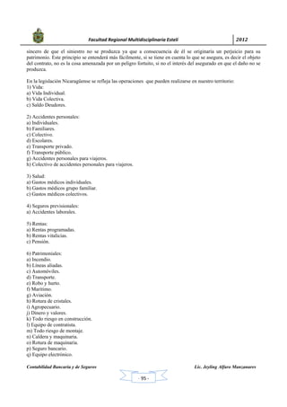            Facultad Regional Multidisciplinaria Estelí	 2012	
 
Contabilidad Bancaria y de Seguros Lic. Jeyling Alfaro Manzanares
‐ 95 ‐
sincero de que el siniestro no se produzca ya que a consecuencia de él se originaría un perjuicio para su
patrimonio. Este principio se entenderá más fácilmente, si se tiene en cuenta lo que se asegura, es decir el objeto
del contrato, no es la cosa amenazada por un peligro fortuito, si no el interés del asegurado en que el daño no se
produzca.
En la legislación Nicaragüense se refleja las operaciones que pueden realizarse en nuestro territorio:
1) Vida:
a) Vida Individual.
b) Vida Colectiva.
c) Saldo Deudores.
2) Accidentes personales:
a) Individuales.
b) Familiares.
c) Colectivo.
d) Escolares.
e) Transporte privado.
f) Transporte público.
g) Accidentes personales para viajeros.
h) Colectivo de accidentes personales para viajeros.
3) Salud:
a) Gastos médicos individuales.
b) Gastos médicos grupo familiar.
c) Gastos médicos colectivos.
4) Seguros previsionales:
a) Accidentes laborales.
5) Rentas:
a) Rentas programadas.
b) Rentas vitalicias.
c) Pensión.
6) Patrimoniales:
a) Incendio.
b) Líneas aliadas.
c) Automóviles.
d) Transporte.
e) Robo y hurto.
f) Marítimo.
g) Aviación.
h) Rotura de cristales.
i) Agropecuario.
j) Dinero y valores.
k) Todo riesgo en construcción.
l) Equipo de contratista.
m) Todo riesgo de montaje.
n) Caldera y maquinaria.
o) Rotura de maquinaria.
p) Seguro bancario.
q) Equipo electrónico.
 