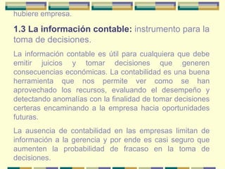 hubiere empresa.  1.3 La información contable:   instrumento para la toma de decisiones. La información contable es útil para cualquiera que debe emitir juicios y tomar decisiones que generen consecuencias económicas. La contabilidad es una buena herramienta que nos permite ver como se han aprovechado los recursos, evaluando el desempeño y detectando anomalías con la finalidad de tomar decisiones certeras encaminando a la empresa hacia oportunidades futuras.  La ausencia de contabilidad en las empresas limitan de información a la gerencia y por ende es casi seguro que aumenten la probabilidad de fracaso en la toma de decisiones. 