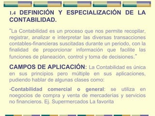 1.4  DEFINICIÓN Y ESPECIALIZACIÓN DE LA CONTABILIDAD. “ La Contabilidad es un proceso que nos permite recopilar, registrar, analizar e interpretar las diversas transacciones contables-financieras suscitadas durante un periodo, con la finalidad de proporcionar información que facilite las funciones de planeación, control y toma de decisiones .” CAMPOS DE APLICACIÓN :  La Contabilidad es única en sus principios pero múltiple en sus aplicaciones, pudiendo hablar de algunas clases como:  Contabilidad comercial o general : se utiliza en noegocios de compra y venta de mercaderías y servicios no financieros. Ej. Supermercados La favorita 