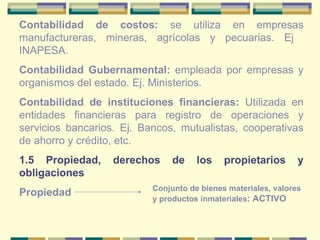 Contabilidad de costos:  se utiliza en empresas manufactureras, mineras, agrícolas y pecuarias. Ej  INAPESA. Contabilidad Gubernamental:  empleada por empresas y organismos del estado. Ej. Ministerios. Contabilidad de instituciones financieras:  Utilizada en entidades financieras para registro de operaciones y servicios bancarios. Ej. Bancos, mutualistas, cooperativas de ahorro y crédito, etc. 1.5 Propiedad, derechos de los propietarios y obligaciones Propiedad  Conjunto de bienes materiales, valores y productos inmateriales : ACTIVO 