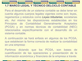 1.7 MARCO LEGAL Y TÉCNICO DELCICLO CONTABLE Para el desarrollo de un sistema contable se debe tener en cuenta algunos cuerpos legales vigentes como son: leyes, regamentos y estatutos como  Leyes tributarias , societarias etc. Así mismo las disposiciones establecidas en los Principios de Contabilidad Generalmente Aceptados (PCGA) y en normas técnicas de contabilidad (NEC) relacionados específicamente con el desarrollo de un sistema contable. A continuación se hará enfasis en algunos de los PCGA, que establecen la forma correcta de realizar la contabilidad en una empresa: Partimos diciendo que los PCGA, son bases de cuantificación de las operaciones y presentación de la información económica y financiera de la empresa a través  