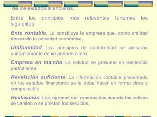 de los estados financieros. Entre los principios más relevantes tenemos los siguientes: Ente contable .  Lo constituye la empresa que, como entidad desarrolla la actividad económica . Uniformidad .  Los principios de contabilidad se aplicarán uniformemente de un periodo a otro . Empresa en marcha .  La entidad se presume en existencia permanente. Revelación suficiente .  La información contable presentada en los estados financieros se la debe hacer en forma clara y comprensible . Realización .  Los ingresos son reconocidos cuando los activos se venden o se prestan los servicios . 