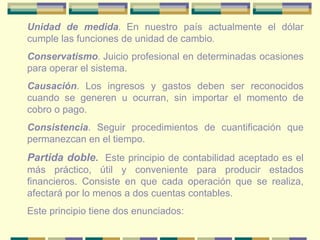 Unidad de medida .  En nuestro país actualmente el dólar cumple las funciones de unidad de cambio . Conservatismo .  Juicio profesional en determinadas ocasiones para operar el sistema. Causación . Los ingresos y gastos deben ser reconocidos cuando se generen u ocurran, sin importar el momento de cobro o pago. Consistencia . Seguir procedimientos de cuantificación que permanezcan en el tiempo. Partida doble .  Este principio de contabilidad aceptado es el más práctico, útil y conveniente para producir estados financieros. Consiste en que cada operación que se realiza, afectará por lo menos a dos cuentas contables. Este principio tiene dos enunciados: 