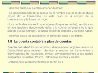 Haciendo énfasis al ejemplo anterior diremos: La personificación de la cuenta es el nombre que se le da al objeto propio de la transacción, en este caso es la compra de la computadora y la forma de pago. La cuenta deudora es lo que ingresa (lo que se recibe), se ubica en el lado izquierdo denominado debe y la cuenta acreedora es lo que sale (lo que se entrega), se ubica en el lado derecho y se llama haber. Además existe un equilibrio en la suma del debe y del haber. 1.8  La cuenta contable y plan de cuentas Cuenta contable :  Es un término o denominación objetiva, usado en Contabilidad para registrar, clasificar y resumir los incrementos y disminuciones de naturaleza similar, correspondientes a los rubros integrantes del Activo, Pasivo, Patrimonio, Rentas y Gastos. Gráficamente la representamos en forma de T. 