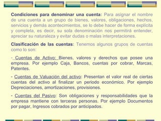 Condiciones para denominar una cuenta :  Para asignar el nombre de una cuenta a un grupo de bienes, valores, obligaciones, hechos, servicios y demás acontecimientos, se lo debe hacer de forma explícita y completa, es decir, su sola denominación nos permitirá entender, apreciar su naturaleza y evitar dudas o malas interpretaciones. Clasificación de las cuentas :  Tenemos algunos grupos de cuentas como lo son: Cuentas de Activo:  Bienes, valores y derechos que posee una empresa. Por ejemplo Caja, Bancos, cuentas por cobrar, Marcas, Patentes. Cuentas de Valuación del activo : Presentan el valor real de ciertas cuentas del activo al finalizar un periodo económico. Por ejemplo Depreciaciones, amortizaciones, provisiones. Cuentas del Pasivo : Son obligaciones y responsabilidades que la empresa mantiene con terceras personas. Por ejemplo Documentos por pagar, Ingresos cobrados por anticipados. 