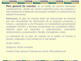 Plan general de cuentas :  Es un listado de cuentas ordenadas metódicamente, ideada de manera específica para una empresa o ente facilitando el desarrollo del proceso contable y la elaboración de estados financieros. Estructura,  El plan de cuentas debe ser estructurado de acuerdo con las necesidades de información de la empresa presentes y futuras y atendiendo a los Principios de Contabilidad generalmente aceptados (PCGA) y Normas ecuatorianas de contabilidad (NEC). Además debe ser específico y particularizado; sistemático (ordenamiento y presentación), flexible, homogéneo y claro. La estructura de un plan de cuentas se lo realiza en función a grupos, subgrupos y las cuentas en si, por ejmplo: Grupo: Activo Subgrupo: Activo corriente Cuenta: Caja, bancos, Cuentas por cobrar, Mercaderías etc. 