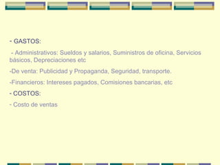 GASTOS: - Administrativos: Sueldos y salarios, Suministros de oficina, Servicios básicos, Depreciaciones etc -De venta: Publicidad y Propaganda, Seguridad, transporte. -Financieros: Intereses pagados, Comisiones   bancarias, etc COSTOS: Costo de ventas 