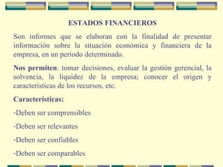 ESTADOS FINANCIEROS Son informes que se elaboran con la finalidad de presentar información sobre la situación económica y financiera de la empresa, en un periodo determinado. Nos permiten : tomar decisiones, evaluar la gestión gerencial, la solvencia, la liquidez de la empresa; conocer el origen y características de los recursos, etc. Características: Deben ser comprensibles Deben ser relevantes Deben ser confiables Deben ser comparables 