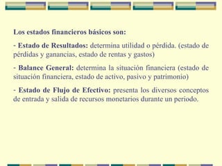 Los   estados financieros básicos son: Estado de Resultados:  determina utilidad o pérdida. (estado de pérdidas y ganancias, estado de rentas y gastos) Balance General:  determina la situación financiera (estado de situación financiera, estado de activo, pasivo y patrimonio) Estado de Flujo de Efectivo:  presenta los diversos conceptos de entrada y salida de recursos monetarios durante un periodo. 