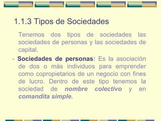 1.1.3 Tipos de Sociedades Tenemos dos tipos de sociedades las sociedades de personas y las sociedades de capital. -  Sociedades de personas :  Es la asociación de dos o más individuos para emprender como copropietarios de un negocio con fines de lucro. Dentro de este tipo tenemos la sociedad de  nombre colectivo  y en  comandita simple. 