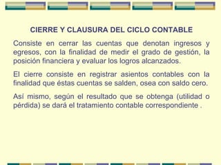 CIERRE Y CLAUSURA DEL CICLO CONTABLE Consiste en cerrar las cuentas que denotan ingresos y egresos, con la finalidad de medir el grado de gestión, la posición financiera y evaluar los logros alcanzados. El cierre consiste en registrar asientos contables con la finalidad que éstas cuentas se salden, osea con saldo cero. Así mismo, según el resultado que se obtenga (utilidad o pérdida) se dará el tratamiento contable correspondiente  . 