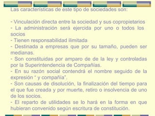 Las características de este tipo de sociedades son: Vinculación directa entre la sociedad y sus copropietarios La administración será ejercida por uno o todos los  socios Tienen responsabilidad ilimitada  Destinada a empresas que por su tamaño, pueden ser medianas. Son constituidas por amparo de de la ley y controladas por la Superintendencia de Compañías. En su razón social contendrá el nombre seguido de la expresión “ y compañía”. Son causas de disolución, la finalización del tiempo para el que fue creada y por muerte, retiro o insolvencia de uno de los socios. El reparto de utilidades se lo hará en la forma en que hubieran convenido según escritura de constitución. 