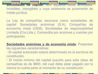 Sociedades de capital :  Son aquellos seres artificiales. Invisibles, intangibles y cuya existencia es puramente de índole jurídica. La Ley de compañías reconoce como sociedades de capital: Sociedades anónimas (S.A), Compañías de economía mixta (CEM), Sociedades de responsabilidad Limitada (Cía.Ltda.), Comandita por acciones y cuentas por participación. Sociedades anónimas y de economía mixta : Presentan las siguientes características: El capital autorizado estará determinado en la escritura de constitución. El monto mínimo del capital suscrito para esta clase de compañías es de $800, del cual debe estar pagado por lo menos la cuarta parte al momento de su constitución. 