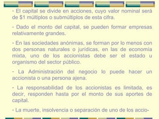 El capital se divide en acciones, cuyo valor nominal será de $1 múltiplos o submúltiplos de esta cifra.  Dado el monto del capital, se pueden formar empresas relativamente grandes. En las sociedades anónimas, se forman por lo menos con dos personas naturales o jurídicas, en las de economía mixta, uno de los accionistas debe ser el estado u organismo del sector público. La Administración del negocio lo puede hacer un accionista o una persona ajena. La responsabilidad de los accionistas es limitada, es decir, responden hasta por el monto de sus aportes de capital. La muerte, insolvencia o separación de uno de los accio- 