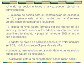 Uno de los socios o todos a la vez pueden ejercer la administración. El número de socios para su conformación no excederá de 15, superado este número  tendrá que transformarse en otra clase de compañía o liquidarse. El capital mínimo estará formado por los aportes de los socios y no será inferior a los $400, el mismo que debe suscribirse totalmente y pagar al menos el 50% al iniciar sus operaciones. El capital se divide en participaciones cuyo valor nominal será $1, múltiplos o submúltiplos de esta cifra. La muerte, insolvencia o separación de uno de los socios puede ser causal de disolución. La actividad estará en concordancia con la razón social, 