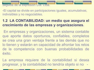seguida de la expresión Cía. Ltda. El capital se divide en participaciones iguales, acumulativas, indivisibles y no negociables. 1.2   LA CONTABILIDAD: un medio que asegura el crecimiento de las empresas y organizaciones . En empresas y organizaciones, un sistema contable que aporte datos oportunos, confiables, completos se crea una gran ventaja frente a las demás que no lo tienen y estarán en capacidad de afrontar los retos de la competencia con buenas probabilidades de éxito. La empresa requiere de la contabilidad si desea progresar, y la contabilidad no tendría objeto si no  - 