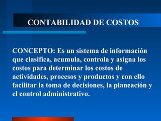 CONTABILIDAD DE COSTOS
CONCEPTO: Es un sistema de información
que clasifica, acumula, controla y asigna los
costos para determinar los costos de
actividades, procesos y productos y con ello
facilitar la toma de decisiones, la planeación y
el control administrativo.
 