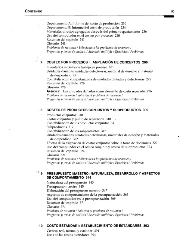 C o n ten id o ix
Departamento A: Informe del costo de producción 230
Departamento B: Informe del costo de producción 234
Materiales directos agregados después del primer departamento 236
Uso del computador en el costeo por procesos 240
Resumen del capítulo 241
Glosario 241
Problemas de resumen / Soluciones a los problemas de resumen /
Preguntas y temas de análisis / Selección múltiple t Ejercicios / Problemas
' 7 COSTEO POR PROCESOS II: AMPLIACIÓN DE CONCEPTOS 260
Inventarios iniciales de trabajo en proceso 261
Unidades dañadas, unidades defectuosas, material de desecho y material
de desperdicio 271
Contabilización computarizada de unidades dañadas y defectuosas 275
Resumen del capítulo 276
Glosario 276
A p é n d ic e : Las unidades dañadas como elemento de costo separado 276
Problema de resumen / Solución al problema de resumen /
Preguntas y temas de análisis / Selección múltiple / Ejercicios / Problemas
8 COSTEO DE PRODUCTOS CONJUNTOS Y SUBPRODUCTOS 309
Productos conjuntos 310
Costos conjuntos y punto de separación 310
Contabilización de los productos conjuntos 311
Subproductos 317
Contabilización de los subproductos 317
Unidades dañadas, unidades defectuosas, materiales de desecho y materiales
de desperdicio 322
Efectos de la asignación de costos conjuntos sobre la toma de decisiones 322
Uso del computador en el costeo conjunto y costeo de subproductos 323
Resumen del capítulo 324
Glosario 324
Problemas de resumen / Soluciones a los problemas de resumen /
Preguntas y temas de análisis / Selección múltiple / Ejercicios / Problemas
^ 9 PRESUPUESTO MAESTRO: NATURALEZA, DESARROLLO Y ASPECTOS
DE COMPORTAMIENTO 344
Naturaleza del presupuesto 345
Presupuesto maestro 345
Elaboración del presupuesto maestro 347
Aspectos de comportamiento de la presupuestación 363
Uso del computador en la presupuestación 369
Resumen del capítulo 371
Glosario 371
Problema de resumen / Solución al problema de resumen /
Preguntas y temas de análisis / Selección múltiple / Ejercicios / Problemas
10 COSTO ESTÁNDAR I: ESTABLECIMIENTO DE ESTÁNDARES 393
Costeos real, normal y estándar 394
Usos de los costos estándares 394
 