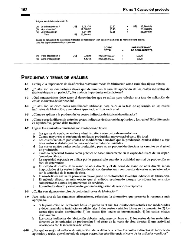 162 Parte 1 Costeo del producto
Asignación del departamento B:
(4) Al departamento A
(5) A producción 1
(6) A producción 2
Total
US$ 5,053.76
11,370.97
8,844.09
US$ 25,268.82
(0.20
(0.45
(0.35
X US$ 25,268,82)
X 25,268.82)
X 25,268.82)
Tasas de aplicación de los costos indirectos de fabricación (con base en las horas de mano de obra directa)
para los departamentos de producción:
(7) Para producción 1
(8) para producción 2
US$ 2.7629
4.4742
COSTO
TOTAL
(US$ 27,629.03
(US$ 22,370.97
HORAS DE MANO
DE OBRA DIRECTA
10,000)
5,000)
P r eg u n ta s y te m a s d e a n á l is is
4-1 Explique la importancia de clasificar los costos indirectos de fabricación como variables, fijos o mixtos.
4-2 ¿Cuáles son los dos factores claves que determinan la tasa de aplicación de los costos indirectos de
fabricación para un periodo? ¿Por qué son importantes estos factores?
4-3 ¿Qué características debe tener el denominador que se utiliza para calcular una tasa de aplicación de
costos indirectos de fabricación?
4-4 ¿Cuáles son las cinco bases comúnmente utilizadas para calcular la tasa de aplicación de los costos
indirectos de fabricación, y cuándo es apropiado utilizar cada una?
4-5 ¿Cómo se aplican a la producción los costos indirectos de fabricación estimados?
4-6 ¿Cómo surge la diferencia entre los costos indirectos de fabricación aplicados y los reales? Si la diferencia
es significativa, ¿cómo debe tratarse?
4-7 Diga si los siguientes enunciados son verdaderos o falsos:
a Los gastos de venta, generales y administrativos son costos de manufactura,
b Cuanto mayor sea el conjunto de unidades producidas, mayor será el costo fijo total,
c Los costos variables por unidad se modificarán a medida que la producción cambia debido a que
estos costos se distribuyen en una cantidad variable de unidades,
d Los costos mixtos varían con la producción, pero no en proporción directa a los cambios en el nivel
de producción.
e Tanto la capacidad teórica como práctica se basan únicamente en la capacidad física de un depar­
tamento o fábrica.
f La capacidad esperada se utiliza por lo general sólo cuando la actividad normal de producción es
fácil de determinar.
g El método de costos de la mano de obra directa y el de horas de mano de obra directa serían
inapropiados si los costos indirectos de fabricación estuvieran compuestos de costos no relacionados
con la actividad de la mano de obra,
h El uso de libros auxiliares permite un mayor grado de control sobre los costos indirectos de fabricación,
i El método directo es más exacto que el método escalonado porque considera los servicios
suministrados a otros departamentos de servicios,
j Los métodos directo y escalonado ignoran la asignación de servicios recíprocos.
4-8 ¿Cuáles son algunos ejemplos de costos indirectos de fabricación?
4-9 Para cada una de las siguientes afirmaciones, seleccione la alternativa que presenta la respuesta más
apropiada.
a Si la producción se incrementa hasta un punto en el cual las instalaciones actuales son inadecuadas
y deben arrendarse instalaciones adicionales: 1) los costos variables totales se incrementarán; 2) los
costos fijos totales disminuirán; 3) los costos fijos totales se incrementarán; 4) los costos mixtos
disminuirán.
b Los costos indirectos de fabricación deberían asignarse con base en: 1) los costos de los materiales
directos; 2) las unidades de producción; 3) el costo de la mano de obra directa; 4) una actividad
relacionada con la incurrencia del costo.
4-10 ¿Por qué es mejor el método de asignación de la diferencia entre los costos indirectos de fabricación
aplicados y reales, que el método de cargar o acreditar esta diferencia al costo de los artículos vendidos?
 