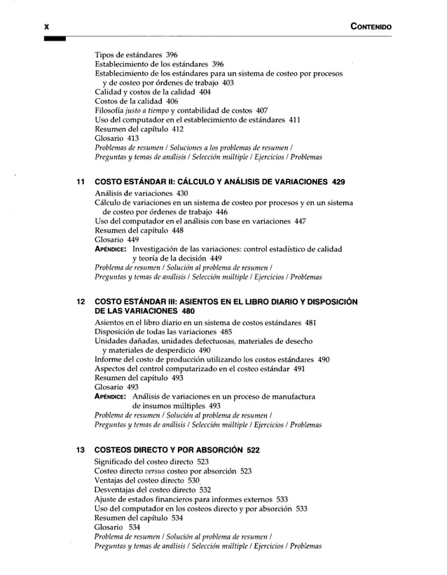 X C o n te n id o
Tipos de estándares 396
Establecimiento de los estándares 396
Establecimiento de los estándares para un sistema de costeo por procesos
y de costeo por órdenes de trabajo 403
Calidad y costos de la calidad 404
Costos de la calidad 406
Filosofía justo a tiempo y contabilidad de costos 407
Uso del computador en el establecimiento de estándares 411
Resumen del capítulo 412
Glosario 413
Problemas de resumen / Soluciones a los problemas de resumen /
Preguntas y temas de análisis / Selección múltiple / Ejercicios / Problemas
11 COSTO ESTÁNDAR II: CÁLCULO Y ANÁLISIS DE VARIACIONES 429
Análisis de variaciones 430
Cálculo de variaciones en un sistema de costeo por procesos y en un sistema
de costeo por órdenes de trabajo 446
Uso del computador en el análisis con base en variaciones 447
Resumen del capítulo 448
Glosario 449
A p é n d ic e : Investigación de las variaciones: control estadístico de calidad
y teoría de la decisión 449
Problema de resumen / Solución al problema de resumen /
Preguntas y temas de análisis / Selección múltiple / Ejercicios / Problemas
12 COSTO ESTÁNDAR III: ASIENTOS EN EL LIBRO DIARIO Y DISPOSICIÓN
DE LAS VARIACIONES 480
Asientos en el libro diario en un sistema de costos estándares 481
Disposición de todas las variaciones 485
Unidades dañadas, unidades defectuosas, materiales de desecho
y materiales de desperdicio 490
Informe del costo de producción utilizando los costos estándares 490
Aspectos del control computarizado en el costeo estándar 491
Resumen del capítulo 493
Glosario 493
A p é n d ic e : Análisis de variaciones en un proceso de manufactura
de insumos múltiples 493
Problema de resumen / Solución al problema de resumen /
Preguntas y temas de análisis / Selección múltiple / Ejercicios / Problemas
13 COSTEOS DIRECTO Y POR ABSORCIÓN 522
Significado del costeo directo 523
Costeo directo versus costeo por absorción 523
Ventajas del costeo directo 530
Desventajas del costeo directo 532
Ajuste de estados financieros para informes externos 533
Uso del computador en los costeos directo y por absorción 533
Resumen del capítulo 534
Glosario 534
Problema de resumen / Solución al problema de resumen /
Preguntas y temas de análisis / Selección múltiple / Ejercicios / Problemas
 