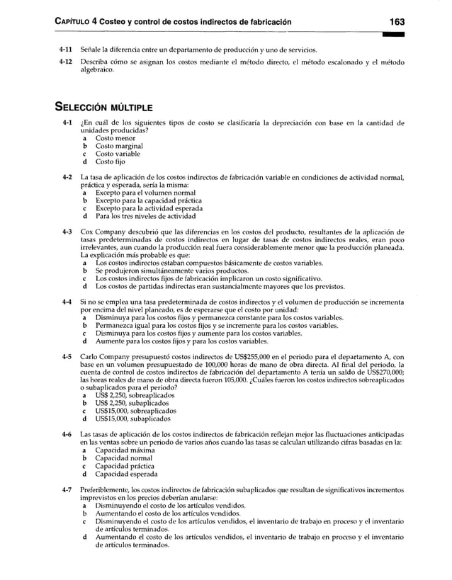 Capítulo 4 Costeo y control de costos indirectos de fabricación 163
4-11 Señale la diferencia entre un departamento de producción y uno de servicios.
4-12 Describa cómo se asignan los costos mediante el método directo, el método escalonado y el método
algebraico.
S ele c c ió n m ú ltiple
4-1 ¿En cuál de los siguientes tipos de costo se clasificaría la depreciación con base en la cantidad de
unidades producidas?
a Costo menor
b Costo marginal
c Costo variable
d Costo fijo
4-2 La tasa de aplicación de los costos indirectos de fabricación variable en condiciones de actividad normal,
práctica y esperada, sería la misma:
a Excepto para el volumen normal
b Excepto para la capacidad práctica
c Excepto para la actividad esperada
d Para los tres niveles de actividad
4-3 Cox Company descubrió que las diferencias en los costos del producto, resultantes de la aplicación de
tasas predeterminadas de costos indirectos en lugar de tasas de costos indirectos reales, eran poco
irrelevantes, aun cuando la producción real fuera considerablemente menor que la producción planeada.
La explicación más probable es que:
a Los costos indirectos estaban compuestos básicamente de costos variables,
b Se produjeron simultáneamente varios productos.
c Los costos indirectos fijos de fabricación implicaron un costo significativo,
d Los costos de partidas indirectas eran sustancialmente mayores que los previstos.
4-4 Si no se emplea una tasa predeterminada de costos indirectos y el volumen de producción se incrementa
por encima del nivel planeado, es de esperarse que el costo por unidad:
a Disminuya para los costos fijos y permanezca constante para los costos variables,
b Permanezca igual para los costos fijos y se incremente para los costos variables,
c Disminuya para los costos fijos y aumente para los costos variables,
d Aumente para los costos fijos y para los costos variables.
4-5 Cario Company presupuestó costos indirectos de US$255,000 en el periodo para el departamento A, con
base en un volumen presupuestado de 100,000 horas de mano de obra directa. Al final del periodo, la
cuenta de control de costos indirectos de fabricación del departamento A tenía un saldo de US$270,000;
las horas reales de mano de obra directa fueron 105,000. ¿Cuáles fueron los costos indirectos sobreaplicados
o subaplicados para el periodo?
a US$ 2,250, sobreaplicados
b US$ 2,250, subaplicados
c US$15,000, sobreaplicados
d US$15,000, subaplicados
4-6 Las tasas de aplicación de los costos indirectos de fabricación reflejan mejor las fluctuaciones anticipadas
en las ventas sobre un periodo de varios años cuando las tasas se calculan utilizando cifras basadas en la:
a Capacidad máxima
b Capacidad normal
c Capacidad práctica
d Capacidad esperada
4-7 Preferiblemente, los costos indirectos de fabricación subaplicados que resultan de significativos incrementos
imprevistos en los precios deberían anularse:
a Disminuyendo el costo de los artículos vendidos,
b Aumentando el costo de los artículos vendidos.
c Disminuyendo el costo de los artículos vendidos, el inventario de trabajo en proceso y el inventario
de artículos terminados.
d Aumentando el costo de los artículos vendidos, el inventario de trabajo en proceso y el inventario
de artículos terminados.
 