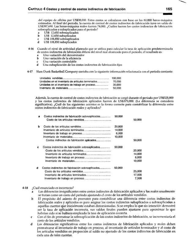 Capítulo 4 Costeo y control de costos indirectos de fabricación 165
del equipo de oficina por US$38,000. Estos costos se calcularon con base en las 80,000 horas-máquina
estimadas. Al final del periodo, la cuenta de control de costos indirectos de fabricación tuvo un saldo de
US$387,690. Las horas-máquina reales fueron 74,000. ¿Cuáles fueron los costos indirectos de fabricación
sobreaplicados o subaplicados para el periodo?
a US$ 12,650 sobreaplicados
b US$ 12,650 subaplicados
c US$ 108,850 sobreaplicados
d US$ 108,850 subaplicados
4-16 Cuando el nivel de actividad planeado que se utiliza para calcular la tasa de aplicación predeterminada
de costos indirectos de fabricación difiere del nivel real alcanzado para el periodo, el resultado es:
a Una variación del denominador
b Una variación de la eficiencia
c Una variación controlable
d Una subaplicación de los costos indirectos de fabricación fijos
4-17 Slam Dunk Basketball Company contaba con la siguiente información relacionada con el periodo corriente:
Unidades vendidas........................................................................... 100,000
Unidades en el inventario de artículos terminados...................... 70,000
Unidades en el inventario de trabajo en proceso......................... 30,000
Inventario de materiales...................................................................... 50,000
Además, la cuenta de control de costos indirectos de fabricación se cargó durante el periodo por US$325,000
y los costos indirectos de fabricación aplicados fueron de US$375,000. (La diferencia se considera
significativa). ¿Cuál de los siguientes asientos es la forma correcta para contabilizar la diferencia entre
costos indirectos de fabricación reales y aplicados?
a...... Costos indirectos de fabricación sobreaplicados............... 50,000
Costo de los artículos vendidos.......................................... 50,000
b Costo de los artículos vendidos............................................. 20,000
Inventario de artículos terminados......................................... 14,000
Inventario de trabajo en proceso............................................ 6,000
Inventario de materiales........................................................... 10,000
Costos indirectos de fabricación aplicados...................... 50,000
c Costos indirectos de fabricación sobreaplicados............... 50,000
Costo de los artículos vendidos.......................................... 20,000
Inventario de artículos terminados...................................... 14,000
Inventario de trabajo en proceso........................................ 6,000
Inventario de materiales....................................................... 10,000
d Costos indirectos de fabricación sobreaplicados................. 50,000
Costo de los artículos vendidos........................................... 25,000
Inventario de artículos terminados...................................... 17,500
Inventario de trabajo en proceso........................................ 7,500
l-18 ¿Cuál enunciado es incorrecto?
a Las diferencias insignificantes entre costos indirectos de fabricación aplicados y los reales usualmente
se tratan como un costo del periodo ajustando el costo de los artículos vendidos,
b El propósito del asiento de prorrateo para contabilizar una diferencia entre costos indirectos de
fabricación reales y aplicados es para asignar los costos indirectos subaplicados o sobreaplicados a
aquellas cuentas que inicialmente estaban distorsionadas. Si se emplea lo que sin intención demostró
ser la tasa de aplicación incorrecta, sus saldos finales pueden ajustarse para aproximar lo que
habrían sido si se hubiera empleado la tasa de aplicación correcta,
c Con el fin de prorratear la sobreaplicación de los costos indirectos de fabricación, se incrementaría el
costo de los artículos vendidos,
d Las diferencias significativas entre los costos indirectos de fabricación aplicados y reales deben
prorratearse al inventario de trabajo en proceso, al inventario de artículos terminados y al costo de
los artículos vendidos en proporción al saldo no ajustado de los costos indirectos de fabricación en
cada una de tales cuentas.
 