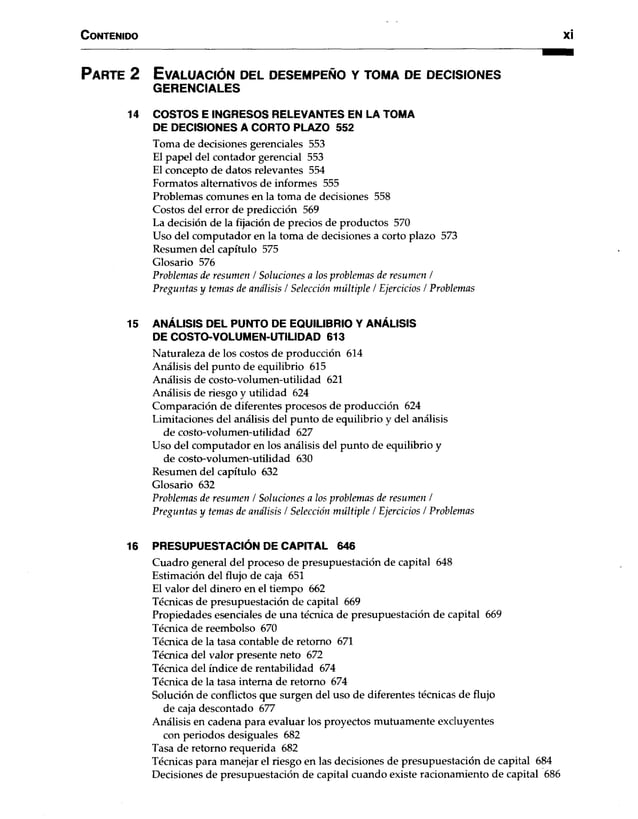 C o n te n id o xi
P a r t e 2 E v a lu a c ió n d e l d e s e m p e ñ o y to m a d e d e c is io n e s
GERENCIALES
14 COSTOS E INGRESOS RELEVANTES EN LA TOMA
DE DECISIONES A CORTO PLAZO 552
Toma de decisiones gerenciales 553
El papel del contador gerencial 553
El concepto de datos relevantes 554
Formatos alternativos de informes 555
Problemas comunes en la toma de decisiones 558
Costos del error de predicción 569
La decisión de la fijación de precios de productos 570
Uso del computador en la toma de decisiones a corto plazo 573
Resumen del capítulo 575
Glosario 576
Problemas de resumen / Soluciones a los problemas de resumen /
Preguntas y temas de análisis / Selección múltiple / Ejercicios / Problemas
15 ANÁLISIS DEL PUNTO DE EQUILIBRIO Y ANÁLISIS
DE COSTO-VOLUMEN-UTILIDAD 613
Naturaleza de los costos de producción 614
Análisis del punto de equilibrio 615
Análisis de costo-volumen-utilidad 621
Análisis de riesgo y utilidad 624
Comparación de diferentes procesos de producción 624
Limitaciones del análisis del punto de equilibrio y del análisis
de costo-volumen-utilidad 627
Uso del computador en los análisis del punto de equilibrio y
de costo-volumen-utilidad 630
Resumen del capítulo 632
Glosario 632
Problemas de resumen / Soluciones a los problemas de resumen /
Preguntas y temas de análisis / Selección múltiple / Ejercicios / Problemas
16 PRESUPUESTACIÓN DE CAPITAL 646
Cuadro general del proceso de presupUestación de capital 648
Estimación del flujo de caja 651
El valor del dinero en el tiempo 662
Técnicas de presupuestación de capital 669
Propiedades esenciales de una técnica de presupuestación de capital 669
Técnica de reembolso 670
Técnica de la tasa contable de retomo 671
Técnica del valor presente neto 672
Técnica del índice de rentabilidad 674
Técnica de la tasa interna de retorno 674
Solución de conflictos que surgen del uso de diferentes técnicas de flujo
de caja descontado 677
Análisis en cadena para evaluar los proyectos mutuamente excluyentes
con periodos desiguales 682
Tasa de retorno requerida 682
Técnicas para manejar el riesgo en las decisiones de presupuestación de capital 684
Decisiones de presupuestación de capital cuando existe racionamiento de capital 686
 