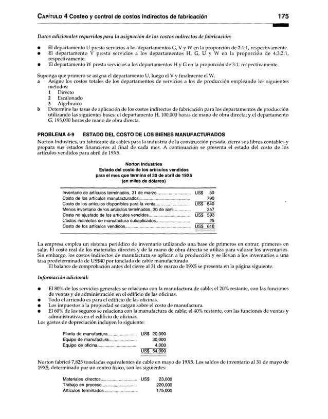 Capítulo 4 Costeo y control de costos indirectos de fabricación 175
Datos adicionales requeridos para la asignación de los costos indirectos defabricación:
• El departamento U presta servicios a los departamentos G, V y W en la proporción de 2:1:1, respectivamente.
• El departamento V presta servicios a los departamentos H, G, U y W en la proporción de 4:3:2:1,
respectivamente.
• El departamento W presta servicios a los departamentos H y G en la proporción de 3:1, respectivamente.
Suponga que primero se asigna el departamento U, luego el V y finalmente el W.
a Asigne los costos totales de los departamentos de servicios a los de producción empleando los siguientes
métodos:
1 Directo
2 Escalonado
3 Algebraico
b Determine las tasas de aplicación de los costos indirectos de fabricación para los departamentos de producción
utilizando las siguientes bases: el departamento H, 100,000 horas de mano de obra directa; y el departamento
G, 195,000 horas de mano de obra directa.
PROBLEMA 4-9 ESTADO DEL COSTO DE LOS BIENES MANUFACTURADOS
Norton Industries, un fabricante de cables para la industria de la construcción pesada, cierra sus libros contables y
prepara sus estados financieros al final de cada mes. A continuación se presenta el estado del costo de los
artículos vendidos para abril de 19X5.
Norton Industries
Estado del costo de los artículos vendidos
para el mes que termina el 30 de abril de 19X5
(en miles de dólares)
Inventario de artículos terminados, 31 de marzo US$ 50
Costo de los artículos manufacturados................................................ 790
Costo de los artículos disponibles para la venta.............................. US$ 840
Menos inventario de los artículos terminados, 30 de abril.............. 247
Costo no ajustado de los artículos vendidos..................................... US$ 593
Costos indirectos de manufactura subaplicados............................... 25
Costo de los artículos vendidos............................................................ US$ 618
La empresa emplea un sistema periódico de inventario utilizando una base de primeros en entrar, primeros en
salir. El costo real de los materiales directos y de la mano de obra directa se utiliza para valorar los inventarios.
Sin embargo, los costos indirectos de manufactura se aplican a la producción y se llevan a los inventarios a una
tasa predeterminada de US$40 por tonelada de cable manufacturado.
El balance de comprobación antes del cierre al 31 de marzo de 19X5 se presenta en la página siguiente.
Información adicional:
• El 80% de los servicios generales se relaciona con la manufactura de cable; el 20% restante, con las funciones
de ventas y de administración en el edificio de las oficinas.
• Todo el arriendo es para el edificio de las oficinas.
• Los impuestos a la propiedad se cargan sobre el costo de manufactura.
• El 60% de los seguros se relaciona con la manufactura de cable; el 40% restante, con las funciones de ventas y
administrativas en el edificio de oficinas.
Los gastos de depreciación incluyen lo siguiente:
Planta de manufactura............................. US$ 20,000
Equipo de manufactura........................ 30,000
Equipo de oficina.................................. 4,000
USS 54,000
Norton fabricó 7,825 toneladas equivalentes de cable en mayo de 19X5. Los saldos de inventario al 31 de mayo de
19X5, determinado por un conteo físico, son los siguientes:
Materiales directos...
Trabajo en proceso..
Artículos terminados.
US$ 23,000
220,000
175,000
 