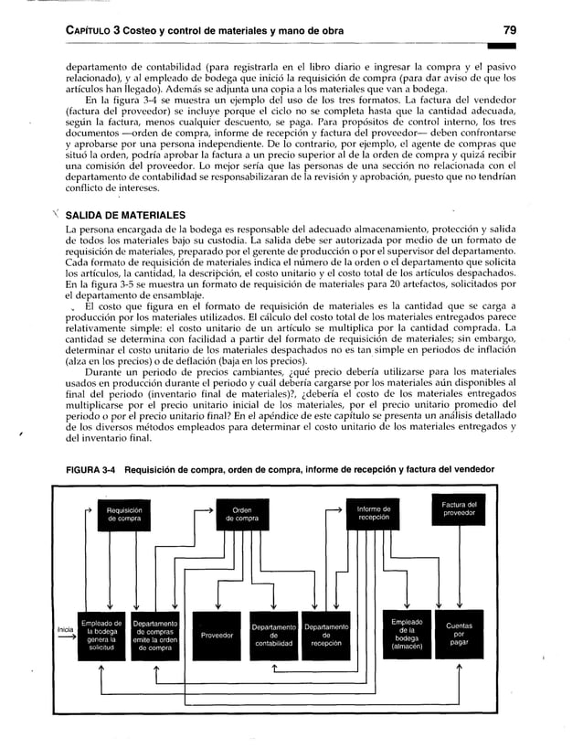 C apítulo 3 Costeo y control de materiales y mano de obra 79
departamento de contabilidad (para registrarla en el libro diario e ingresar la compra y el pasivo
relacionado), y al empleado de bodega que inició la requisición de compra (para dar aviso de que los
artículos han llegado). Además se adjunta una copia a los materiales que van a bodega.
En la figura 3-4 se muestra un ejemplo del uso de los tres formatos. La factura del vendedor
(factura del proveedor) se incluye porque el ciclo no se completa hasta que la cantidad adecuada,
según la factura, menos cualquier descuento, se paga. Para propósitos de control interno, los tres
documentos —orden de compra, informe de recepción y factura del proveedor— deben confrontarse
y aprobarse por una persona independiente. De lo contrario, por ejemplo, el agente de compras que
situó la orden, podría aprobar la factura a un precio superior al de la orden de compra y quizá recibir
una comisión del proveedor. Lo mejor sería que las personas de una sección no relacionada con el
departamento de contabilidad se responsabilizaran de la revisión y aprobación, puesto que no tendrían
conflicto de intereses.
X SALIDA DE MATERIALES
La persona encargada de la bodega es responsable del adecuado almacenamiento, protección y salida
de todos los materiales bajo su custodia. La salida debe ser autorizada por medio de un formato de
requisición de materiales, preparado por el gerente de producción o por el supervisor del departamento.
Cada formato de requisición de materiales indica el número de la orden o el departamento que solicita
los artículos, la cantidad, la descripción, el costo unitario y el costo total de los artículos despachados.
En la figura 3-5 se muestra un formato de requisición de materiales para 20 artefactos, solicitados por
el departamento de ensamblaje.
„ El costo que figura en el formato de requisición de materiales es la cantidad que se carga a
producción por los materiales utilizados. El cálculo del costo total de los materiales entregados parece
relativamente simple: el costo unitario de un artículo se multiplica por la cantidad comprada. La
cantidad se determina con facilidad a partir del formato de requisición de materiales; sin embargo,
determinar el costo unitario de los materiales despachados no es tan simple en periodos de inflación
(alza en los precios) o de deflación (baja en los precios).
Durante un periodo de precios cambiantes, ¿qué precio debería utilizarse para los materiales
usados en producción durante el periodo y cuál debería cargarse por los materiales aún disponibles al
final del periodo (inventario final de materiales)?, ¿debería el costo de los materiales entregados
multiplicarse por el precio unitario inicial de los materiales, por el precio unitario promedio del
periodo o por el precio unitario final? En el apéndice de este capítulo se presenta un análisis detallado
de los diversos métodos empleados para determinar el costo unitario de los materiales entregados y
del inventario final.
FIGURA 3-4 Requisición de compra, orden de compra, informe de recepción y factura del vendedor
Requisición
de compra
Inicia
Empleado de
la bodega
genera la
solicitud
Departamento
de compras
emite la orden
de compra
Orden
de compra
Informe de
recepción
Factura del
proveedor
Departamento I Departamento
de I de
contabilidad I recepción
Empleado
de la
bodega
(almacén)
Cuentas
por
pagar
 