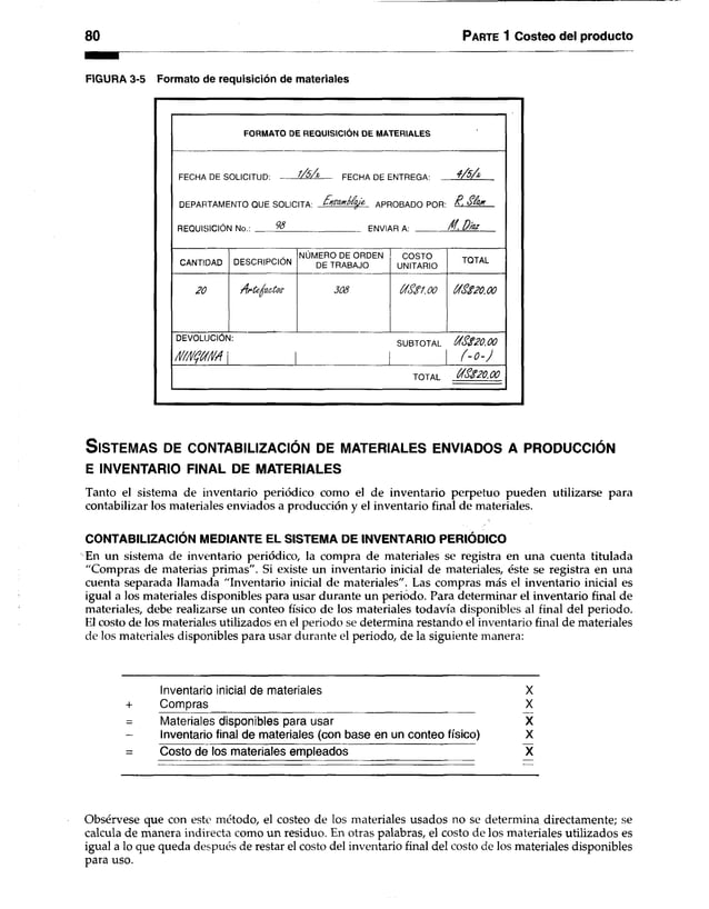 80 Parte 1 Costeo del producto
FIGURA 3-5 Formato de requisición de materiales
FORMATO DE REQUISICIÓN DE MATERIALES
FFCHA OF SOI ICITI ID- l/ó /z F F C H A n C F W T R F O A - 4 /5 /*
DFPARTAMFNTO OI IF SOI ICITA1 $H g(U té $lÍ& APROBADO POR- R . StfcuK
REQUISICIÓN No.: % ENVIAR A: /f. Díaz
CANTIDAD DESCRIPCIÓN
NÚMERO DE ORDEN
DE TRABAJO
COSTO
UNITARIO
TOTAL
2 0 A rte -fia c to s 3 0 8 CfSSioo /$ $ 2 0 .0 0
DEVOLUCIÓN:
ÑffiKjKNA  |
SUBTOTAL Ú f$ $ 2 0 .0 0
í- o - J
TOTAL Út<$ $ 2 0 .0 0
S is te m a s de c o n ta b iliza c ió n de m a te r ia le s e n v ia d o s a p r o d u c c ió n
E INVENTARIO FINAL DE MATERIALES
Tanto el sistema de inventario periódico como el de inventario perpetuo pueden utilizarse para
contabilizar los materiales enviados a producción y el inventario final de materiales.
CONTABILIZACIÓN MEDIANTE EL SISTEMA DE INVENTARIO PERIÓDICO
En un sistema de inventario periódico, la compra de materiales se registra en una cuenta titulada
"Compras de materias primas". Si existe un inventario inicial de materiales, éste se registra en una
cuenta separada llamada "Inventario inicial de materiales". Las compras más el inventario inicial es
igual a los materiales disponibles para usar durante un periodo. Para determinar el inventario final de
materiales, debe realizarse un conteo físico de los materiales todavía disponibles al final del periodo.
El costo de los materiales utilizados en el periodo se determina restando el inventario final de materiales
de los materiales disponibles para usar durante el periodo, de la siguiente manera:
Inventario inicial de materiales X
+ Compras X
Materiales disponibles para usar X
- Inventario final de materiales (conbase en un conteo físico) X
= Costo de los materiales empleados X
Obsérvese que con este método, el costeo de los materiales usados no se determina directamente; se
calcula de manera indirecta como un residuo. En otras palabras, el costo de los materiales utilizados es
igual a lo que queda después de restar el costo del inventario final del costo de los materiales disponibles
para uso.
 
