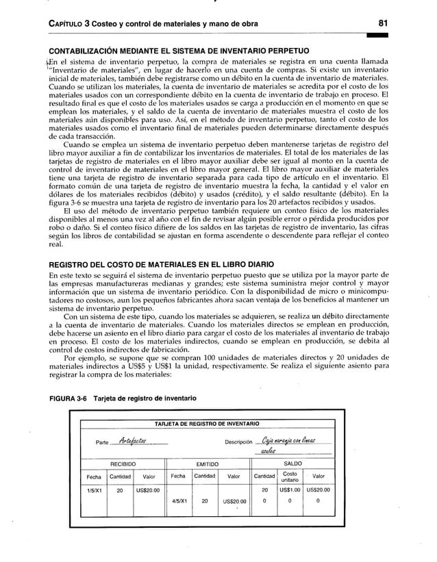 C apítulo 3 Costeo y control de materiales y mano de obra 81
CONTABILIZACIÓN MEDIANTE EL SISTEMA DE INVENTARIO PERPETUO
¿En el sistema de inventario perpetuo, la compra de materiales se registra en una cuenta llamada
'"Inventario de materiales", en lugar de hacerlo en una cuenta de compras. Si existe un inventario
inicial de materiales, también debe registrarse como un débito en la cuenta de inventario de materiales.
Cuando se utilizan los materiales, la cuenta de inventario de materiales se acredita por el costo de los
materiales usados con un correspondiente débito en la cuenta de inventario de trabajo en proceso. El
resultado final es que el costo de los materiales usados se carga a producción en el momento en que se
emplean los materiales, y el saldo de la cuenta de inventario de materiales muestra el costo de los
materiales aún disponibles para uso. Así, en el método de inventario perpetuo, tanto el costo de los
materiales usados como el inventario final de materiales pueden determinarse directamente después
de cada transacción.
Cuando se emplea un sistema de inventario perpetuo deben mantenerse tarjetas de registro del
libro mayor auxiliar a fin de contabilizar los inventarios de materiales. El total de los materiales de las
tarjetas de registro de materiales en el libro mayor auxiliar debe ser igual al monto en la cuenta de
control de inventario de materiales en el libro mayor general. El libro mayor auxiliar de materiales
tiene una tarjeta de registro de inventario separada para cada tipo de artículo en el inventario. El
formato común de una tarjeta de registro de inventario muestra la fecha, la cantidad y el valor en
dólares de los materiales recibidos (débito) y usados (crédito), y el saldo resultante (débito). En la
figura 3-6 se muestra una tarjeta de registro de inventario para los 20 artefactos recibidos y usados.
El uso del método de inventario perpetuo también requiere un conteo físico de los materiales
disponibles al menos una vez al año con el fin de revisar algún posible error o pérdida producidos por
robo o daño. Si el conteo físico difiere de los saldos en las tarjetas de registro de inventario, las cifras
según los libros de contabilidad se ajustan en forma ascendente o descendente para reflejar el conteo
real.
REGISTRO DEL COSTO DE MATERIALES EN EL LIBRO DIARIO
En este texto se seguirá el sistema de inventario perpetuo puesto que se utiliza por la mayor parte de
las empresas manufactureras medianas y grandes; este sistema suministra mejor control y mayor
información que un sistema de inventario periódico. Con la disponibilidad de micro o minicompu­
tadores no costosos, aun los pequeños fabricantes ahora sacan ventaja de los beneficios al mantener un
sistema de inventario perpetuo.
Con un sistema de este tipo, cuando los materiales se adquieren, se realiza un débito directamente
a la cuenta de inventario de materiales. Cuando los materiales directos se emplean en producción,
debe hacerse un asiento en el libro diario para cargar el costo de los materiales al inventario de trabajo
en proceso. El costo de los materiales indirectos, cuando se emplean en producción, se debita al
control de costos indirectos de fabricación.
Por ejemplo, se supone que se compran 100 unidades de materiales directos y 20 unidades de
materiales indirectos a US$5 y US$1 la unidad, respectivamente. Se realiza el siguiente asiento para
registrar la compra de los materiales:
FIGURA 3-6 Tarjeta de registro de inventario
TARJETA DE REGISTRO DE INVENTARIO
Partt A rte fa c to s Descripció C w n o ro w con $ncas
azué ís
RECIBIDO EMITIDO SALDO
Fecha Cantidad Valor Fecha Cantidad Valor Cantidad
Costo
unitario
Valor
1/5/X1 20 US$20.00
4/5/X1 20 US$20.00
20
0
US$1.00
0
US$20.00
0
 