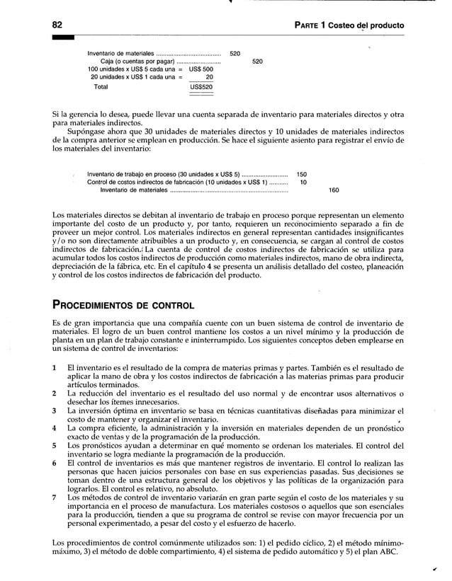 82 Parte 1 Costeo del producto
Inventario de materiales........................................... 520
Caja (o cuentas por pagar)............................. 520
100 unidades x US$ 5 cada una = US$ 500
20 unidades x US$ 1 cada una = 20
Total US$520
Si la gerencia lo desea, puede llevar una cuenta separada de inventario para materiales directos y otra
para materiales indirectos.
Supóngase ahora que 30 unidades de materiales directos y 10 unidades de materiales indirectos
de la compra anterior se emplean en producción. Se hace el siguiente asiento para registrar el envío de
los materiales del inventario:
Inventario de trabajo en proceso (30 unidades x US$ 5 ) .............................. 150
Control de costos Indirectos de fabricación (10 unidades x US$ 1 ) ............ 10
Inventario de materiales............................................................................... 160
Los materiales directos se debitan al inventario de trabajo en proceso porque representan un elemento
importante del costo de un producto y, por tanto, requieren un reconocimiento separado a fin de
proveer un mejor control. Los materiales indirectos en general representan cantidades insignificantes
y /o no son directamente atribuibles a un producto y, en consecuencia, se cargan al control de costos
indirectos de fabricación.: La cuenta de control de costos indirectos de fabricación se utiliza para
acumular todos los costos indirectos de producción como materiales indirectos, mano de obra indirecta,
depreciación de la fábrica, etc. En el capítulo 4 se presenta un análisis detallado del costeo, planeación
y control de los costos indirectos de fabricación del producto.
P r o c e d im ie n to s de c o n tr o l
Es de gran importancia que una compañía cuente con un buen sistema de control de inventario de
materiales. El logro de un buen control mantiene los costos a un nivel mínimo y la producción de
planta en un plan de trabajo constante e ininterrumpido. Los siguientes conceptos deben emplearse en
un sistema de control de inventarios:
1 El inventario es el resultado de la compra de materias primas y partes. También es el resultado de
aplicar la mano de obra y los costos indirectos de fabricación a las materias primas para producir
artículos terminados.
2 La reducción del inventario es el resultado del uso normal y de encontrar usos alternativos o
desechar los ítemes innecesarios.
3 La inversión óptima en inventario se basa en técnicas cuantitativas diseñadas para minimizar el
costo de mantener y organizar el inventario. ,
4 La compra eficiente, la administración y la inversión en materiales dependen de un pronóstico
exacto de ventas y de la programación de la producción.
5 Los pronósticos ayudan a determinar en qué momento se ordenan los materiales. El control del
inventario se logra mediante la programación de la producción.
6 El control de inventarios es más que mantener registros de inventario. El control lo realizan las
personas que hacen juicios personales con base en sus experiencias pasadas. Sus decisiones se
toman dentro de una estructura general de los objetivos y las políticas de la organización para
lograrlos. El control es relativo, no absoluto.
7 Los métodos de control de inventario variarán en gran parte segiín el costo de los materiales y su
importancia en el proceso de manufactura. Los materiales costosos o aquellos que son esenciales
para la producción, tienden a que su programa de control se revise con mayor frecuencia por un
personal experimentado, a pesar del costo y el esfuerzo de hacerlo.
Los procedimientos de control comúnmente utilizados son: 1) el pedido cíclico, 2) el método mínimo-
máximo, 3) el método de doble compartimiento, 4) el sistema de pedido automático y 5) el plan ABC.
 