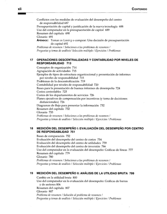 C o n te n id o
Conflictos con las medidas de evaluación del desempeño del centro
de responsabilidad 687
Presupuestación de capital y justificación de la nueva tecnología 688
Uso del computador en la presupuestación de capital 689
Resumen del capítulo 690
Glosario 691
A p é n d ic e : Tomar en Leasing o comprar: Una decisión de presupuestación
de capital 692
Problemas de resumen / Soluciones a los problemas de resumen /
Preguntas y temas de análisis/ Selección múltiple / Ejercicios / Problemas
17 OPERACIONES DESCENTRALIZADAS Y CONTABILIDAD POR NIVELES DE
RESPONSABILIDAD 713
Conceptos de organización 714
Agrupación de actividades 715
Ejemplos de tipos de estructura organizacional y presentación de informes
por niveles de responsabilidad 715
Problemas de la descentralización 719
Contabilidad por niveles de responsabilidad 720
Bases para la presentación de buenos informes de desempeño 724
Costos controlables 725
Costos de los departamentos de servicios 726
Planes ejecutivos de compensación por incentivos (y toma de decisiones
disfuncionales) 726
Diagramas de flujo para presentar la información 732
Resumen del capítulo 732
Glosario 733
Problemas de resumen / Soluciones a los problemas de resumen /
Preguntas y temas de análisis / Selección múltiple / Ejercicios / Problemas
18 MEDICIÓN DEL DESEMPEÑO I: EVALUACIÓN DEL DESEMPEÑOPOR CENTRO
DE RESPONSABILIDAD 751
Bases de comparación 752
Evaluación del desempeño del centro de costos 754
Evaluación del desempeño del centro de utilidades 759
Evaluación del desempeño del centro de inversión 766
Uso del computador en la evaluación del desempeño: Gráficas de líneas 777
Resumen del capítulo 779
Glosario 780
Problemas de resumen / Soluciones a los problemas de resumen /
Preguntas y temas de análisis / Selección múltiple / Ejercicios / Problemas
19 MEDICIÓN DEL DESEMPEÑO II: ANÁLISIS DE LA UTILIDAD BRUTA 799
Cambio en la utilidad bruta 800
Uso del computador en la evaluación del desempeño: Gráficas de barras
y de sectores 806
Resumen del capítulo 807
Glosario 807
Problema de resumen / Solución al problema de resumen /
Preguntas y temas de análisis / Selección múltiple / Ejercicios / Problemas
 