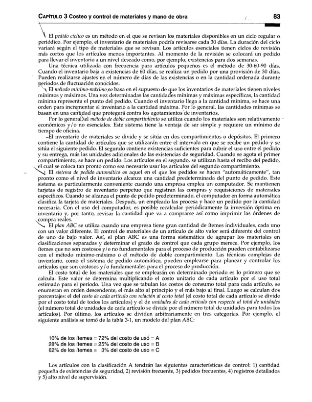 El pedido cíclico es un método en el que se revisan los materiales disponibles en un ciclo regular o
periódico. Por ejemplo, el inventario de materiales podría revisarse cada 30 días. La duración del ciclo
variará según el tipo de materiales que se revisan. Los artículos esenciales tienen ciclos de revisión
más cortos que los artículos menos importantes. Al momento de la revisión se colocará un pedido
para llevar el inventario a un nivel deseado como, por ejemplo, existencias para dos semanas.
Una técnica utilizada con frecuencia para artículos pequeños es el método de 30-60-90 días.
Cuando el inventario baja a existencias de 60 días, se realiza un pedido por una provisión de 30 días.
Pueden realizarse ajustes en el número de días de las existencias o en la cantidad ordenada durante
periodos de fluctuación conocidos.
 El método mínimo-máximo.se basa en el supuesto de que los inventarios de materiales tienen niveles
mínimos y máximos. Una vez determinadas las cantidades mínimas y máximas específicas, la cantidad
mínima representa el punto del pedido. Cuando el inventario llega a la cantidad mínima, se hace una
orden para incrementar el inventario a la cantidad máxima. Por lo general, las cantidades mínimas se
basan en una cantidad que protegerá contra los agotamientos de inventarios.
Por lo general,el método de doble compartimiento se utiliza cuando los materiales son relativamente -
económicos y /o no esenciales. Este sistema tiene la ventaja de ser simple y requiere un mínimo de
tiempo de oficina.
—
El inventario de materiales se divide y se sitúa en dos compartimientos o depósitos. El primero
contiene la cantidad de artículos que se utilizarán entre el intervalo en que se recibe un pedido y se
sitúa el siguiente pedido. El segundo contiene existencias suficientes para cubrir el uso entre el pedido
y su entrega, más las unidades adicionales de las existencias de seguridad. Cuando se agota el primer
compartimiento, se hace un pedido. Los artículos en el segundo, se utilizan hasta el recibo del pedido,
el cual se coloca tan pronto como sea necesario usar los artículos del segundo compartimiento.
El sistema de pedido automático es aquel en el que los pedidos se hacen "automáticamente", tan
pronto como el nivel de inventario alcanza una cantidad predeterminada del punto de pedido. Este
sistema es particularmente conveniente cuando una empresa emplea un computador. Se mantienen
tarjetas de registro de inventario perpetuo que registran las compras y requisiciones de materiales
específicos. Cuando se alcanza el punto de pedido predeterminado, el computador en forma automática
clasifica la tapeta de materiales. Después, un empleado las procesa y hace un pedido por la cantidad
necesaria. Con el uso del computador, es posible recalcular periódicamente la inversión óptima en
inventario y, por tanto, revisar la cantidad que va a comprarse así como imprimir las órdenes de
xcompra reales.
's x* El plan ABC se utiliza cuando una empresa tiene gran cantidad de ítemes individuales, cada uno
con un valor diferente. El control de materiales de un artículo de alto valor será diferente del control
de uno de bajo valor. Así, el plan ABC es una forma sistemática de agrupar los materiales en
clasificaciones separadas y determinar el grado de control que cada grupo merece. Por ejemplo, los
ítemes que no son costosos y/o no fundamentales para el proceso de producción pueden contabilizarse
con el método mínimo-máximo o el método de doble compartimiento. Las técnicas complejas de
inventario, como el sistema de pedido automático, pueden emplearse para planear y controlar los
artículos que son costosos y /o fundamentales para el proceso de producción.
El costo total de los materiales que se emplearán en determinado periodo es lo primero que se
calcula. Este valor se determina multiplicando el costo unitario de cada artículo por el uso total
estimado para el periodo. Una vez que se tabulan los costos de consumo total para cada artículo, se
enumeran en orden descendente, el más alto al principio y el más bajo al final. Luego se calculan dos
porcentajes: el del costo de cada artículo con relación al costo total (el costo total de cada artículo se divide
por el costo total de todos los artículos) y el de unidades de cada artículo con respecto al total de unidades
(el número total de unidades de cada artículo se divide por el número total de unidades para todos los
artículos). Por último, los artículos se dividen arbitrariamente en tres categorías. Por ejemplo, el
siguiente análisis se tomó de la tabla 3-1, un modelo del plan ABC:
10% de los ítemes =72% del costo de usó = A
28% de los ítemes =25% del costo de uso = B
62% de los ítemes = 3% del costo de uso = C
Los artículos con laclasificación A tendrán las siguientes características de control: 1) cantidad
pequeña de existencias de seguridad, 2) revisión frecuente, 3) pedidos frecuentes, 4) registros detallados
y 5) alto nivel de supervisión.
Capítulo 3 Costeo y control de materiales y mano de obra 83
 