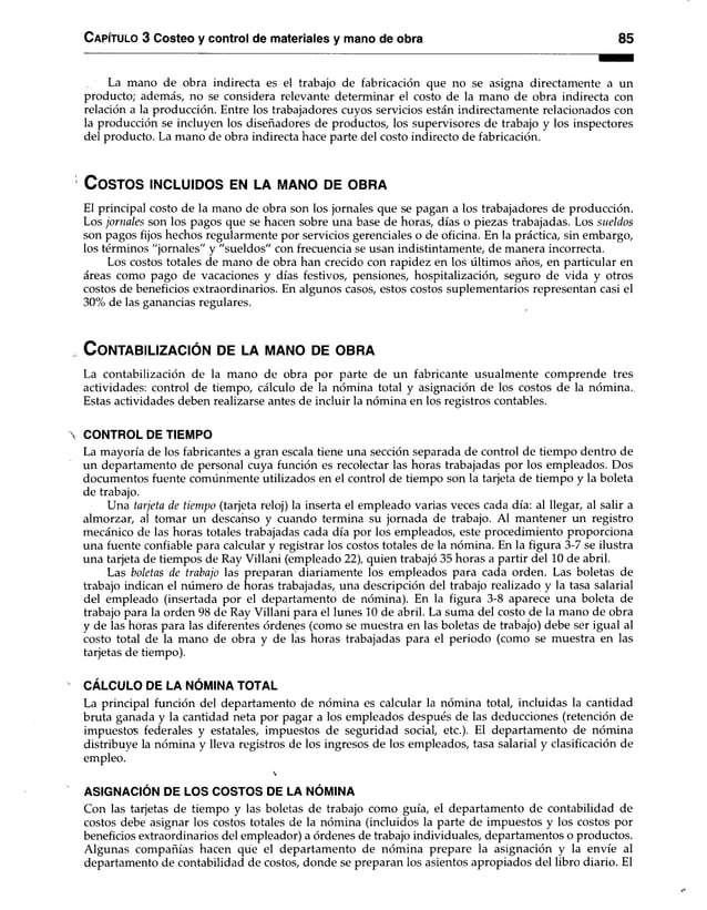 C apítulo 3 Costeo y control de materiales y mano de obra 85
La mano de obra indirecta es el trabajo de fabricación que no se asigna directamente a un
producto; además, no se considera relevante determinar el costo de la mano de obra indirecta con
relación a la producción. Entre los trabajadores cuyos servicios están indirectamente relacionados con
la producción se incluyen los diseñadores de productos, los supervisores de trabajo y los inspectores
del producto. La mano de obra indirecta hace parte del costo indirecto de fabricación.
C o sto s in c l u id o s en la m a n o de o b r a
El principal costo de la mano de obra son los jornales que se pagan a los trabajadores de producción.
Los jornales son los pagos que se hacen sobre una base de horas, días o piezas trabajadas. Los sueldos
son pagos fijos hechos regularmente por servicios gerenciales o de oficina. En la práctica, sin embargo,
los términos "jornales" y "sueldos" con frecuencia se usan indistintamente, de manera incorrecta.
Los costos totales de mano de obra han crecido con rapidez en los últimos años, en particular en
áreas como pago de vacaciones y días festivos, pensiones, hospitalización, seguro de vida y otros
costos de beneficios extraordinarios. En algunos casos, estos costos suplementarios representan casi el
30% de las ganancias regulares.
CONTABILIZACIÓN DE LA MANO DE OBRA
La contabilización de la mano de obra por parte de un fabricante usualmente comprende tres
actividades: control de tiempo, cálculo de la nómina total y asignación de los costos de la nómina.
Estas actividades deben realizarse antes de incluir la nómina en los registros contables.
 CONTROL DE TIEMPO
La mayoría de los fabricantes a gran escala tiene una sección separada de control de tiempo dentro de
un departamento de personal cuya función es recolectar las horas trabajadas por los empleados. Dos
documentos fuente comúnmente utilizados en el control de tiempo son la tarjeta de tiempo y la boleta
de trabajo.
Una tarjeta de tiempo (tarjeta reloj) la inserta el empleado varias veces cada día: al llegar, al salir a
almorzar, al tomar un descanso y cuando termina su jornada de trabajo. Al mantener un registro
mecánico de las horas totales trabajadas cada día por los empleados, este procedimiento proporciona
una fuente confiable para calcular y registrar los costos totales de la nómina. En la figura 3-7 se ilustra
una tarjeta de tiempos de Ray Villani (empleado 22), quien trabajó 35 horas a partir del 10 de abril.
Las boletas de trabajo las preparan diariamente los empleados para cada orden. Las boletas de
trabajo indican el número de horas trabajadas, una descripción del trabajo realizado y la tasa salarial
del empleado (insertada por el departamento de nómina). En la figura 3-8 aparece una boleta de
trabajo para la orden 98 de Ray Villani para el lunes 10 de abril. La suma del costo de la mano de obra
y de las horas para las diferentes órdenes (como se muestra en las boletas de trabajo) debe ser igual al
costo total de la mano de obra y de las horas trabajadas para el periodo (como se muestra en las
tarjetas de tiempo).
CÁLCULO DE LA NÓMINA TOTAL
La principal función del departamento de nómina es calcular la nómina total, incluidas la cantidad
bruta ganada y la cantidad neta por pagar a los empleados después de las deducciones (retención de
impuestos federales y estatales, impuestos de seguridad social, etc.). El departamento de nómina
distribuye la nómina y lleva registros de los ingresos de los empleados, tasa salarial y clasificación de
empleo.

ASIGNACIÓN DE LOS COSTOS DE LA NÓMINA
Con las tarjetas de tiempo y las boletas de trabajo como guía, el departamento de contabilidad de
costos debe asignar los costos totales de la nómina (incluidos la parte de impuestos y los costos por
beneficios extraordinarios del empleador) a órdenes de trabajo individuales, departamentos o productos.
Algunas compañías hacen qüe el departamento de nómina prepare la asignación y la envíe al
departamento de contabilidad de costos, donde se preparan los asientos apropiados del libro diario. El
 
