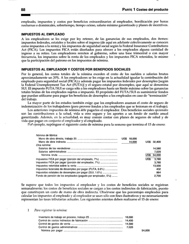 88 Parte 1 Costeo del producto
empleado, impuestos y costos por beneficios extraordinarios al empleador, bonificación por horas
nocturnas o dominicales, sobretiempo, tiempo ocioso, salario mínimo garantizado y planes de incentivos.
IMPUESTOS AL EMPLEADO
A los empleadores se les exige por ley retener, de las ganancias de sus empleados, dos ítemes:
impuestos federales, estatales y locales sobre el ingreso (de aquí en adelante colectivamente se conocen
como impuestos a la renta) y los impuestos de seguridad social según la Federal Insurance Contributions
Act (FICA). Los impuestos FICA están diseñados para ofrecer a los empleados alguna cantidad de
ingreso a su retiro. Los empleadores remiten al gobierno, sobre una base trimestral o con mayor
frecuencia, los impuestos sobre la renta de los empleados y los impuestos FICA retenidos, lo mismo
que la participación del patrono en los impuestos de nómina.
IMPUESTOS AL EMPLEADOR Y COSTOS POR BENEFICIOS SOCIALES
Por lo general, los costos totales de la nómina exceden el costo de los sueldos o salarios brutos
aproximadamente un 20%. A los empleadores se les exige en la actualidad igualar la contribución del
empleado para seguridad social (FICA) y además pagar los impuestos federales por desempleo [según
la Federal Unemployment Tax Act (FUTA)] y el seguro estatal por desempleo, que aquí se denomina
SUI. El impuesto FUTA/SUI se carga sólo a los empleadores hasta un límite máximo sobre las ganancias
totales brutas de los empleados sujetos a impuesto. El propósito del FUTA/SUI es suministrar fondos
que puedan utilizarse para pagar los beneficios de desempleo a los empleados en caso de "terminación"
del trabajo.
La mayor parte de los estados también exige que los empleadores asuman el costo de seguro de
indemnización de los trabajadores (para proveer fondos a los empleados que se lesionan en el trabajo).
Los anteriores impuestos de nómina debe pagarlos el empleador. Dos beneficios sociales opcionales
son las contribuciones a la salud, vida u otro seguro y los aportes a un fondo de sueldo anual
garantizado. Además, en la actualidad, es muy común contar con planes de seguros de salud y de
vida que pagan en conjunto el empleador y el empleado.
Pof ejemplo, supóngase el siguiente costo de nómina para la semana que termina el 15 de enero:
Nómina de fábrica:
Mano de obra directa, trabajo 2 5 ................................................................ US$ 18,000
Mano de obra indirecta................................................................................. 14,000 US$ 32,400
Otra nómina:
Salarios de los vendedores......................................................................... 14,580
Salarios administrativos .............................................................................................................. 7,020
Nómina bruta .............................................................................................. US$ 54,000
Impuestos FICA por pagar (porción del empleado, 7 % )............................ US$ 3,780
Impuestos FICA por pagar (porción del empleador, 7 % )......................... 3,780
Impuestos retenidos sobre la renta................................................................ 13,500
Impuestos federales de desempleo por pagar (FUTA, 0 .8 % )................... 432
Impuestos estatales de desempleo por pagar (SUI, 1.6% )...................... 864
Fondo de pensión de los empleados (pagado por empleador, 5 % ).................................... 2,700
Se supone que todos los impuestos al empleador y los costos de beneficios sociales se registran
semanalmente; los costos de beneficios sociales se cargan a los costos indirectos de fabricación, puesto
que constituyen un costo de mano de obra indirecta. Obsérvese que los porcentajes empleados para
calcular los impuestos al empleado y al empleador se usan sólo con fines ilustrativos y no necesariamente
representan las tasas tributarias actuales. Los siguientes asientos deben realizarse el 15 de enero:
1 Para registrar la nómina:
Inventario de trabajo en proceso, trabajo 25 .................................................... 18,000
Control de costos indirectos de fabricación...................................................... 14,400
Control de gastos de ven ta.................................................................................. 14,580
Control de gastos administrativos....................................................................... 7,020
Nómina por p ag ar.............................................................................................. 54,000
 