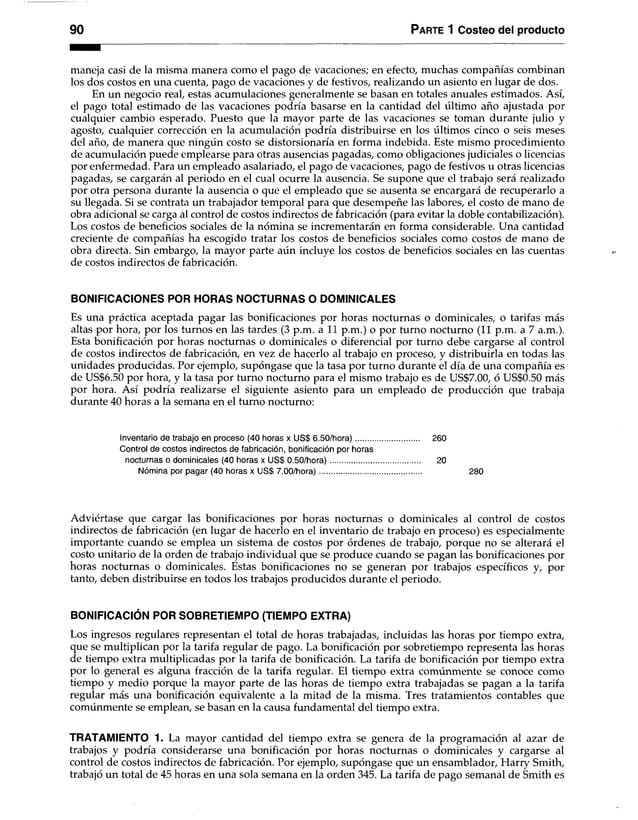 90 Parte 1 Costeo del producto
maneja casi de la misma manera como el pago de vacaciones; en efecto, muchas compañías combinan
los dos costos en una cuenta, pago de vacaciones y de festivos, realizando un asiento en lugar de dos.
En un negocio real, estas acumulaciones generalmente se basan en totales anuales estimados. Así,
el pago total estimado de las vacaciones podría basarse en la cantidad del último año ajustada por
cualquier cambio esperado. Puesto que la mayor parte de las vacaciones se toman durante julio y
agosto, cualquier corrección en la acumulación podría distribuirse en los últimos cinco o seis meses
del año, de manera que ningún costo se distorsionaría en forma indebida. Este mismo procedimiento
de acumulación puede emplearse para otras ausencias pagadas, como obligaciones judiciales o licencias
por enfermedad. Para un empleado asalariado, el pago de vacaciones, pago de festivos u otras licencias
pagadas, se cargarán al periodo en el cual ocurre la ausencia. Se supone que el trabajo será realizado
por otra persona durante la ausencia o que el empleado que se ausenta se encargará de recuperarlo a
su llegada. Si se contrata un trabajador temporal para que desempeñe las labores, el costo de mano de
obra adicional se carga al control de costos indirectos de fabricación (para evitar la doble contabilización).
Los costos de beneficios sociales de la nómina se incrementarán en forma considerable. Una cantidad
creciente de compañías ha escogido tratar los costos de beneficios sociales como costos de mano de
obra directa. Sin embargo, la mayor parte aún incluye los costos de beneficios sociales en las cuentas
de costos indirectos de fabricación.
BONIFICACIONES POR HORAS NOCTURNAS O DOMINICALES
Es una práctica aceptada pagar las bonificaciones por horas nocturnas o dominicales, o tarifas más
altas por hora, por los turnos en las tardes (3 p.m. a 11 p.m.) o por turno nocturno (11 p.m. a 7 a.m.).
Esta bonificación por horas nocturnas o dominicales o diferencial por turno debe cargarse al control
de costos indirectos de fabricación, en vez de hacerlo al trabajo en proceso, y distribuirla en todas las
unidades producidas. Por ejemplo, supóngase que la tasa por turno durante el día de una compañía es
de US$6.50 por hora, y la tasa por turno nocturno para el mismo trabajo es de US$7.00, ó US$0.50 más
por hora. Así podría realizarse el siguiente asiento para un empleado de producción que trabaja
durante 40 horas a la semana en el turno nocturno:
Inventario de trabajo en proceso (40 horas x US$ 6.50/hora)............................... 260
Control de costos indirectos de fabricación, bonificación por horas
nocturnas o dominicales (40 horas x US$ 0.50/hora)........................................... 20
Nómina por pagar (40 horas x US$ 7.00/hora)................................................. 280
Adviértase que cargar las bonificaciones por horas nocturnas o dominicales al control de costos
indirectos de fabricación (en lugar de hacerlo en el inventario de trabajo en proceso) es especialmente
importante cuando se emplea un sistema de costos por órdenes de trabajo, porque no se alterará el
costo unitario de la orden de trabajo individual que se produce cuando se pagan las bonificaciones por
horas nocturnas o dominicales. Estas bonificaciones no se generan por trabajos específicos y, por
tanto, deben distribuirse en todos los trabajos producidos durante el periodo.
BONIFICACIÓN POR SOBRETIEMPO (TIEMPO EXTRA)
Los ingresos regulares representan el total de horas trabajadas, incluidas las horas por tiempo extra,
que se multiplican por la tarifa regular de pago. La bonificación por sobretiempo representa las horas
de tiempo extra multiplicadas por la tarifa de bonificación. La tarifa de bonificación por tiempo extra
por lo general es alguna fracción de la tarifa regular. El tiempo extra comúnmente se conoce como
tiempo y medio porque la mayor parte de las horas de tiempo extra trabajadas se pagan a la tarifa
regular más una bonificación equivalente a la mitad de la misma. Tres tratamientos contables que
comúnmente se emplean, se basan en la causa fundamental del tiempo extra.
TRATAMIENTO 1. La mayor cantidad del tiempo extra se genera de la programación al azar de
trabajos y podría considerarse una bonificación por horas nocturnas o dominicales y cargarse al
control de costos indirectos de fabricación. Por ejemplo, supóngase que un ensamblador, Harry Smith,
trabajó un total de 45 horas en una sola semana en la orden 345. La tarifa de pago semanal de Smith es
 