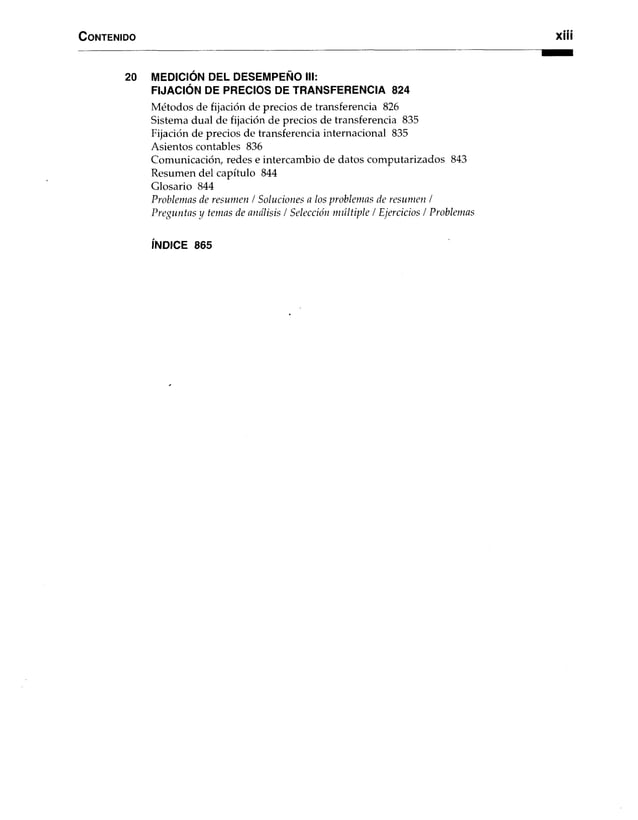 C o n ten id o x iii
20 MEDICIÓN DEL DESEMPEÑO III:
FIJACIÓN DE PRECIOS DE TRANSFERENCIA 824
Métodos de fijación de precios de transferencia 826
Sistema dual de fijación de precios de transferencia 835
Fijación de precios de transferencia internacional 835
Asientos contables 836
Comunicación, redes e intercambio de datos computarizados 843
Resumen del capítulo 844
Glosario 844
Problemas de resumen / Soluciones a los problemas de resumen /
Preguntas y temas de análisis / Selección múltiple / Ejercicios / Problemas
ÍNDICE 865
 