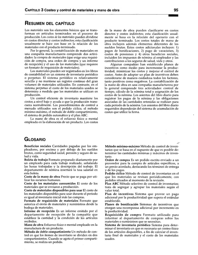 C apítulo 3 Costeo y control de materiales y mano de obra 95
R es u m e n d el c a p ítu lo
Los materiales son los elementos básicos que se trans­
forman en artículos terminados en el proceso de
producción. Los costos de los materiales pueden dividirse
en costos directos y costos indirectos; esta clasificación
usualmente se hace con base en la relación de los
materiales con el producto terminado.
Por lo general, la contabilización de materiales en
una compañía manufacturera comprende dos activi­
dades: la compra de materiales (que exige una requisi­
ción de compra, una orden de compra y un informe
de recepción) y el uso de los materiales (que requiere
un formato de requisición de materiales).
Los materiales pueden ser registrados en los libros
de contabilidad en un sistema de inventario periódico
o perpetuo. El sistema periódico es relativamente
sencillo y no mantiene un registro continuo del gran
volumen de materiales utilizados. En contraste, en el
sistema perpetuo el costo de los materiales usados se
determina a medida que los materiales se utilizan en
producción.
Un control eficiente de inventario mantiene los
costos a nivel bajo y ayuda a que la producción trans­
curra normalmente. Los procedimientos de control a
menudo utilizados son el pedido cíclico, el método
mínimo-máximo, el método de doble compartimiento,
el sistema de pedido automático y el plan ABC.
La mano de obra es el esfuerzo físico o mental
empleado en la elaboración de un producto. Los costos
de la mano de obra pueden clasificarse en costos
directos y costos indirectos; esta clasificación usual­
mente se basa en la relación del operario con el
producto terminado. Los costos totales de mano de
obra incluyen además elementos diferentes de los
sueldos brutos. Estos costos adicionales incluyen: 1)
pagos de bonificaciones, 2) pago de vacaciones, 3)
costos de pensiones y 4) otros beneficios sociales,
incluidos los impuestos de nómina al empleador y las
contribuciones a los seguros de salud, vida y otros.
Algunas compañías han establecido planes de
incentivos como medio para incrementar la produc­
tividad, minimizar los costos y mejorar el control de
costos. Antes de adoptar un plan de incentivos deben
considerarse de manera cuidadosa todos los factores,
tanto positivos como negativos. La contabilización de
la mano de obra en una compañía manufacturera por
lo general comprende tres actividades: control de
tiempo, cálculo de la nómina total y asignación de los
costos de la nómina. Los asientos del libro diario para
registrar los pagos de la nómina y las obligaciones
asociadas de las cantidades retenidas se realizan para
cada periodo de la nómina. Los asientos del libro diario
requeridos dependerán del sistema de acumulación de
costos que utilice la firma.
G lo s a r io
Beneficios sociales Cantidades pagadas por los em­
pleadores, por encima y por debajo de los sueldos
brutos, como seguridad social, pensión y seguro de sa­
lud y vida.
Boleta de trabajo Formato preparado diariamente por
un empleado para cada trabajo realizado, señalando
las horas trabajadas y la descripción del trabajo. El
departamento de nómina insertará la tasa salarial en
esta boleta.
Costo de la mano de obra Precio que se paga por uti­
lizar los recursos humanos.
Costo de los materiales consumidos El costo de los
materiales que se enviaron a producción.
Costo de materiales disponibles para usar El costo de
los materiales disponibles para usar durante el periodo
es igual al inventario inicial más las compras.
Formato de requisición de materiales Formato que
autoriza el envío de materiales y suministros desde la
bodega de materiales.
Informe de recepción Es un informe emitido por el
departam ento de recepción de la com pañía que
establece la cantidad y la condición de los artículos
recibidos.
Mano de obra Esfuerzo físico o mental empleado en la
manufactura de un producto.
Método de doble compartimiento Un método de con­
trol en que los ítemes de inventario se dividen en dos
compartimientos. Cuando se agota el primer comparti­
miento, se realiza un pedido.
Método mínimo-máximo Método de control de inven­
tarios que se basa en el supuesto de que es posible de­
terminar las cantidades mínimas y máximas de inven­
tario.
Orden de compra Es un pedido escrito enviado a un
proveedor para la compra de artículos específicos, a
un precio acordado, destacando los términos de entrega
y de los pagos.
Pedido cíclico Método de control de inventarios en el
que los materiales se revisan periódicamente, con
pedidos situados al momento de la revisión.
Plan ABC Método selectivo de control de inventarios;
trata de segregar y agrupar los materiales según el
valor total.
Plan de incentivos Sistem a que provee un pago
adicional por la productividad que supera el estándar
establecido.
Planes de bonificación Sistemas de incentivos que
otorgan una recompensa adicional por incremento en
la productividad.
R equisición de compra Form ato utilizado para
inform ar al departam ento de com pras sobre los
materiales o suministros que se necesitan.
Sistema de inventario periódico Sistema para deter­
minar el inventario en que es necesario un conteo físico
de los artículos disponibles, a fin de calcular el inven­
tario final de materiales y el costo de los materiales
usados.
 