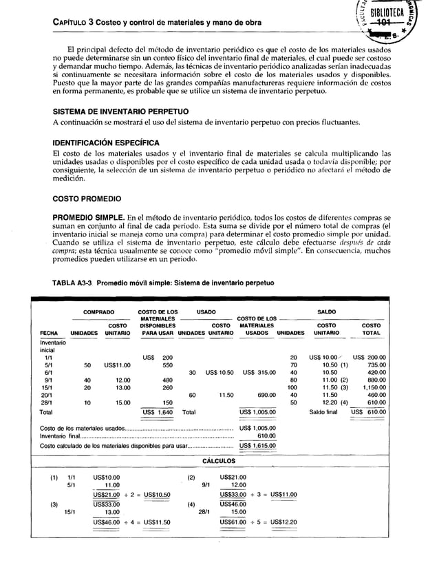 El principal defecto del método de inventario periódico es que el costo de los materiales usados
no puede determinarse sin un conteo físico del inventario final de materiales, el cual puede ser costoso
y demandar mucho tiempo. Además, las técnicas de inventario periódico analizadas serían inadecuadas
si continuamente se necesitara información sobre el costo de los materiales usados y disponibles.
Puesto que la mayor parte de las grandes compañías manufactureras requiere información de costos
en forma permanente, es probable que se utilice un sistema de inventario perpetuo.
SISTEMA DE INVENTARIO PERPETUO
A continuación se mostrará el uso del sistema de inventario perpetuo con precios fluctuantes.
IDENTIFICACIÓN ESPECÍFICA
El costo de los materiales usados y el inventario final de materiales se calcula multiplicando las
unidades usadas o disponibles por el costo específico de cada unidad usada o todavía disponible; por
consiguiente, la selección de un sistema de inventario perpetuo o periódico no afectará el método de
medición.
C apítulo 3 Costeo y control de materiales y mano de obra % ■ 101
COSTO PROMEDIO
PROMEDIO SIMPLE. En el método de inventario periódico, todos los costos de diferentes compras se
suman en conjunto al final de cada periodo. Esta suma se divide por el número total de compras (el
inventario inicial se maneja como una compra) para determinar el costo promedio simple por unidad.
Cuando se utiliza el sistema de inventario perpetuo, este cálculo debe efectuarse después de cada
compra; esta técnica usualmente se conoce como "promedio móvil simple". En consecuencia, muchos
promedios pueden utilizarse en un periodo.
TABLA A3-3 Promedio móvil simple: Sistema de inventario perpetuo
FECHA
COMPRADO COSTO DE LOS
MATERIALES
DISPONIBLES
PARA USAR
USADO
COSTO DE LOS
MATERIALES
USADOS
SALDO
UNIDADES
COSTO
UNITARIO
COSTO
UNIDADES UNITARIO UNIDADES
COSTO
UNITARIO
COSTO
TOTAL
Inventario
inicial
1/1 US$ 200 20 US$ 1 0 .0 0 / US$ 200.00
5/1 50 US$11.00 550 70 10.50 (1) 735.00
6/1 30 USS 10.50 US$ 315.00 40 10.50 420.00
9/1 40 12.00 480 80 11.00 (2) 880.00
15/1 20 13.00 260 100 11.50 (3) 1,150.00
20/1 60 11.50 690.00 40 11.50 460.00
28/1 10 15.00 150 50 12.20 (4) 610.00
Total USS 1,640 Total US$1,005.00 Saldo final USS 610.00
Costo de los materiales usados............................................................................ US$ 1,005.00
Inventario final............................................................................................................ 610.00
Costo calculado de los materiales disponibles para usar............................... US$ 1,615.00
CÁLCULOS
(1) 1/1
5/1
US$10.00
11.00
(2)
9/1
US$21.00 -r 2 = US$10.50
US$21.00
12.00
US$33.00 t 3 = US$11.00
(3)
15/1
US$33.00
13.00
(4)
28/1
US$46.00
15.00
US$46.00 -r 4 = US$11.50 US$61.00 ^ 5 = US$12.20
 