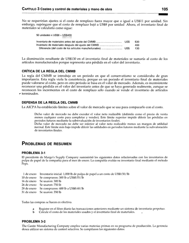 C apítulo 3 Costeo y control de materiales y mano de obra 105
No se requerirían ajustes si el costo de remplazo fuera mayor que o igual a US$11 por unidad. Sin
embargo, supóngase que el costo de remplazo bajó a US$8 por unidad Ahora, el inventario final de
materiales se calcularía como sigue:
50 unidades x US$8 = US$400
Inventario de materiales antes del ajuste del C M M B ......................................... USS 530
Inventario de materiales después del ajuste del C M M B .................................... 400
Diferencia (del costo de los artículos manufacturados)................................ US$ 130
La disminución resultante de US$130 en el inventario final de materiales se sumaría al costo de los
artículos manufacturados porque representa una pérdida en el valor del inventario.
CRÍTICA DE LA REGLA DEL CMMB
La regla del CMMB se introdujo en un periodo en que el conservatismo se consideraba de gran
importancia. Esta regla viola la consistencia, porque en un periodo el inventario final de materiales
puede valorarse al costo, pero en otro periodo se basa en el valor de mercado. Además, es inconsistente
reconocer una pérdida en el valor del inventario antes de que se haya generado realmente, aunque se
reconocen los incrementos en el costo de remplazo sólo cuando se vende el inventario de artículos
r terminados.
DEFENSA DE LA REGLA DEL CMMB
La AICPA ha establecido límites sobre el valor de mercado que se usa para compararlo con el costo.
Dicho valor de mercado no debe exceder el valor neto realizable (definido como el precio de venta
menos cualquier costo para completar y vender). Este límite superior impide diferir las pérdidas en
periodos futuros mediante la sobrevaluacíón de inventarios finales.
Dicho valor de mercado no debe ser inferior al valor neto realizable menos un margen de utilidad
normal. Este límite más bajo impide diferir las utilidades en periodos futuros mediante la subvaloración
de inventarios finales.
P r o b l e m a s de r e s u m e n
PROBLEMA 3-1
El presidente de Margo's Supply Company suministró los siguientes datos relacionados con los inventarios de
pulpa de papel de la compañía para el mes de enero. La compañía evalúa su inventario final mediante el método
Peps.
1 de enero Inventario inicial: 1,000 Ib de pulpa de papel a un costo de US$0.50/Ib
10 de enero Se compraron: 300 Ib a US$0.55/Ib
16 de enero Se usaron: 300 Ib
26 de enero Se usaron: 750 Ib
28 de enero Se compraron: 400 Ib a US$0.60/lb
31 de enero Se usaron: 350 Ib
Todas las compras se hacen en efectivo.
a Registre en el libro diario las transacciones anteriores mediante un sistema de inventario perpetuo,
b Calcule el costo de los materiales usados y el inventario final de materiales.
PROBLEMA 3-2
The Ganite Manufacturing Company emplea varias materias primas en su programa de producción. La gerencia
desea utilizar un sistema de control selectivo. Se compilaron los siguientes datos:
 