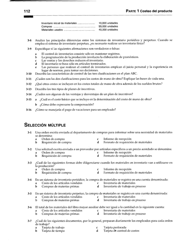 1 12 Parte 1 Costeo del producto
Inventario inicial de materiales........................... 10,000 unidades
Compras .................................................................. 55,000 unidades
Materiales usados................................................. 40,000 unidades
3-8 Analice las principales diferencias entre los sistemas de inventario periódico y perpetuo. Cuando se
emplea el sistema de inventario perpetuo, ¿es necesario realizar un inventario físico?
3-9 Especifique si las siguientes afirmaciones son verdaderas o falsas:
a El control de inventarios consiste sólo en mantener registros,
b La programación de la producción involucra la elaboración de pronósticos,
c Las ventas y los desechos reducen el inventario,
d El inventario se basa sólo en artículos terminados.
e Las personas que realizan el control de inventarios emplean el juicio personal y la experiencia en
lugar de normas, para tomar sus decisiones.
3-10 Describa las características de control de las tres clasificaciones en el plan ABC.
3-11 ¿Cuáles son las dos clasificaciones para los costos de mano de obra? Explique las bases de cada una.
3-12 ¿Qué otros costos se incluyen en los costos totales de mano de obra además de los sueldos brutos?
3-13 Describa los tres tipos de planes de incentivos.
3-14 ¿Cuáles son algunas de las ventajas y desventajas de un plan de incentivos?
3-15 a ¿Cuál es el costo básico que se incluye en la determinación del costo de mano de obra?
b ¿Cómo debe expresarse la compensación?
3-16 ¿Cómo se manejaría el pago de vacaciones para un empleado?
S e l e c c ió n m ú ltiple
3-1 Una orden escrita enviada al departamento de compras para informar sobre una necesidad de materiales
se denomina:
a Orden de compra c Informe de recepción
b Requisición de compra d Eormato de requisición de materiales
3-2 Una solicitud escrita enviada a un proveedor por artículos específicos a un precio acordado se denomina:
a Orden de compra c Informe de recepción
b Requisición de compra d Formato de requisición de materiales
3-3 ¿Cuál de las siguientes formas debe diligenciarse cuando los materiales en inventario van a utilizarse en
la producción?
a Orden de compra c Informe de recepción
b Requisición de compra d Formato de requisición de materiales
3-4 En un sistema de inventario periódico, la compra de materiales se registra en una cuenta denominada:
a Costo de los artículos vendidos c Inventario de materiales
b Compras de materias primas d Inventario de trabajo en proceso
3-5 En un sistema de inventario perpetuo, la compra de materiales se registra en una cuenta denominada:
a Costo de los artículos vendidos c Inventario de materiales
b Compras de materias primas d Inventario de trabajo en proceso
3-6 El total de los materiales del libro mayor auxiliar debe ser igual a la cantidad en la siguiente cuenta:
a Costo de los artículos vendidos c Inventario de materiales
b Compras de materias primas d Inventario de trabajo en proceso
3-7 ¿Cuál de los siguientes documentos, por lo general, preparan diariamente los empleados para cada orden
de trabajo?
a Tarjeta de trabajo c Tarjeta perforada
b Tarjeta de tiempo d Tarjetad t control de costos
 
