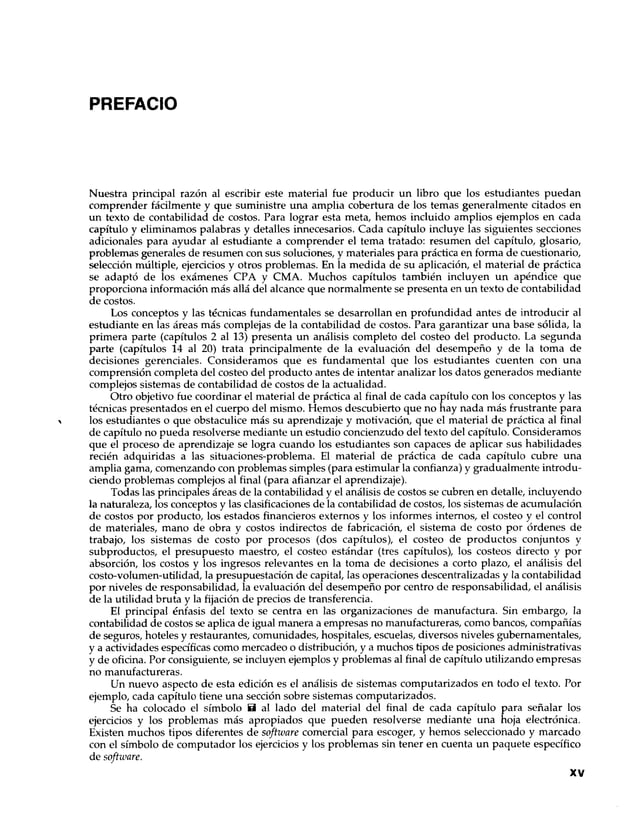 PREFACIO
Nuestra principal razón al escribir este material fue producir un libro que los estudiantes puedan
comprender fácilmente y que suministre una amplia cobertura de los temas generalmente citados en
un texto de contabilidad de costos. Para lograr esta meta, hemos incluido amplios ejemplos en cada
capítulo y eliminamos palabras y detalles innecesarios. Cada capítulo incluye las siguientes secciones
adicionales para ayudar al estudiante a comprender el tema tratado: resumen del capítulo, glosario,
problemas generales de resumen con sus soluciones, y materiales para práctica en forma de cuestionario,
selección múltiple, ejercicios y otros problemas. En la medida de su aplicación, el material de práctica
se adaptó de los exámenes CPA y CMA. Muchos capítulos también incluyen un apéndice que
proporciona información más allá del alcance que normalmente se presenta en un texto de contabilidad
de costos.
Los conceptos y las técnicas fundamentales se desarrollan en profundidad antes de introducir al
estudiante en las áreas más complejas de la contabilidad de costos. Para garantizar una base sólida, la
primera parte (capítulos 2 al 13) presenta un análisis completo del costeo del producto. La segunda
parte (capítulos 14 al 20) trata principalmente de la evaluación del desempeño y de la toma de
decisiones gerenciales. Consideramos que es fundamental que los estudiantes cuenten con una
comprensión completa del costeo del producto antes de intentar analizar los datos generados mediante
complejos sistemas de contabilidad de costos de la actualidad.
Otro objetivo fue coordinar el material de práctica al final de cada capítulo con los conceptos y las
técnicas presentados en el cuerpo del mismo. Hemos descubierto que no hay nada más frustrante para
los estudiantes o que obstaculice más su aprendizaje y motivación, que el material de práctica al final
de capítulo no pueda resolverse mediante un estudio concienzudo del texto del capítulo. Consideramos
que el proceso de aprendizaje se logra cuando los estudiantes son capaces de aplicar sus habilidades
recién adquiridas a las situaciones-problema. El material de práctica de cada capítulo cubre una
amplia gama, comenzando con problemas simples (para estimular la confianza) y gradualmente introdu­
ciendo problemas complejos al final (para afianzar el aprendizaje).
Todas las principales áreas de la contabilidad y el análisis de costos se cubren en detalle, incluyendo
la naturaleza, los conceptos y las clasificaciones de la contabilidad de costos, los sistemas de acumulación
de costos por producto, los estados financieros externos y los informes internos, el costeo y el control
de materiales, mano de obra y costos indirectos de fabricación, el sistema de costo por órdenes de
trabajo, los sistemas de costo por procesos (dos capítulos), el costeo de productos conjuntos y
subproductos, el presupuesto maestro, el costeo estándar (tres capítulos), los costeos directo y por
absorción, los costos y los ingresos relevantes en la toma de decisiones a corto plazo, el análisis del
costo-volumen-utilidad, la presupuestación de capital, las operaciones descentralizadas y la contabilidad
por niveles de responsabilidad, la evaluación del desempeño por centro de responsabilidad, el análisis
de la utilidad bruta y la fijación de precios de transferencia.
El principal énfasis del texto se centra en las organizaciones de manufactura. Sin embargo, la
contabilidad de costos se aplica de igual manera a empresas no manufactureras, como bancos, compañías
de seguros, hoteles y restaurantes, comunidades, hospitales, escuelas, diversos niveles gubernamentales,
y a actividades específicas como mercadeo o distribución, y a muchos tipos de posiciones administrativas
y de oficina. Por consiguiente, se incluyen ejemplos y problemas al final de capítulo utilizando empresas
no manufactureras.
Un nuevo aspecto de esta edición es el análisis de sistemas computarizados en todo el texto. Por
ejemplo, cada capítulo tiene una sección sobre sistemas computarizados.
Se ha colocado el símbolo B al lado del material del final de cada capítulo para señalar los
ejercicios y los problemas más apropiados que pueden resolverse mediante una hoja electrónica.
Existen muchos tipos diferentes de software comercial para escoger, y hemos seleccionado y marcado
con el símbolo de computador los ejercicios y los problemas sin tener en cuenta un paquete específico
de software.
XV
 