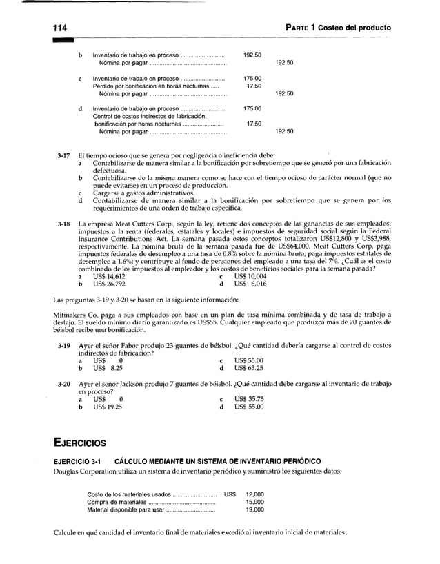 114 P ar te 1 Costeo del producto
Inventario de trabajo en proceso.............................. 192.50
Nómina por pagar..................................................... 192.50
c Inventario de trabajo en proceso............................... 175.00
Pérdida por bonificación en horas nocturnas 17.50
Nómina por pagar..................................................... 192.50
d Inventario de trabajo en proceso............................... 175.00
Control de costos indirectos de fabricación,
bonificación por horas nocturnas............................ 17.50
Nómina por pagar..................................................... 192.50
3-17 El tiempo ocioso que se genera por negligencia o ineficiencia debe:
a Contabilizarse de manera similar a la bonificación por sobretiempo que se generó por una fabricación
defectuosa.
b Contabilizarse de la misma manera como se hace con el tiempo ocioso de carácter normal (que no
puede evitarse) en un proceso de producción,
c Cargarse a gastos administrativos.
d Contabilizarse de manera similar a la bonificación por sobretiempo que se genera por los
requerimientos de una orden de trabajo específica.
3-18 La empresa Meat Cutters Corp., según la ley, retiene dos conceptos de las ganancias de sus empleados:
impuestos a la renta (federales, estatales y locales) e impuestos de seguridad social según la Federal
Insurance Contributions Act. La semana pasada estos conceptos totalizaron US$12,800 y US$3,988,
respectivamente. La nómina bruta de la semana pasada fue de US$64,000. Meat Cutters Corp. paga
impuestos federales de desempleo a una tasa de 0.8% sobre la nómina bruta; paga impuestos estatales de
desempleo a 1.6%; y contribuye al fondo de pensiones del empleado' a una tasa del 7%. ¿Cuál es el costo
combinado de los impuestos al empleador y los costos de beneficios sociales para la semana pasada?
a US$ 14,612 c US$ 10,004
b US$26,792 d US$ 6,016
Las preguntas 3-19 y 3-20 se basan en la siguiente información:
Mitmakers Co. paga a susempleados con base en un plan de tasa mínima combinada y de tasa de trabajo a
destajo. El sueldo mínimo diario garantizado es US$55. Cualquier empleado que produzca más de 20 guantes de
béisbol recibe una bonificación,
3-19 Ayer el señor Fabor produjo 23 guantes de béisbol. ¿Qué cantidad debería cargarse al control de costos
indirectos de fabricación?
a US$ 0 c US$ 55.00
b US$ 8.25 d US$63.25
3-20 Ayer el señor Jackson produjo 7 guantes de béisbol. ¿Qué cantidad debe cargarse al inventario de trabajo
en proceso?
a USS 0 c US$ 35.75
b USS 19.25 d US$ 55.00
E je r c ic io s
EJERCICIO 3-1 CÁLCULO MEDIANTE UN SISTEMA DE INVENTARIO PERIÓDICO
Douglas Corporation utiliza un sistema de inventario periódico y suministró los siguientes datos:
Costo de los materiales usados.............................. US$ 12,000
Compra de materiales.............................................. 15,000
Material disponible para usar.................................. 19,000
Calcule en qué cantidad el inventario final de materiales excedió al inventario inicial de materiales.
 