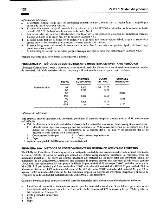 122 Parte 1 Costeo del producto
Información adicional:
a El contrato sindical exige que los empleados reciban tiempo y medio por cualquier hora trabajada por
encima de las 35 horas por semana,
b El señor Niteperson trabajó el turno de 1 a.m. a 9 a.m. y recibirá US$2.00 adicionales por hora sobre su tarifa
base de US$ 5.00. Trabajó toda la semana en la orden No. 1.
c Las horas extras de la señora Hardworker resultaron de la programación aleatoria de numerosos trabajos.
Trabajó 25 horas en la orden No. 2 y 25 horas en la orden No. 3.
d El señor Lazie trabajó 30 horas en la orden No. 4. El resto fue tiempo ocioso debido a que su supervisor
olvidó ordenar las materias primas necesarias para terminar el trabajo,
e El señor Longhours trabajó toda la semana en la orden No. 5, que exigía un pedido rápido; el cliente pagó
por el servicio especial.
f El señor Sloppie trabajó horas extras porque tuvo que corregir su tarea mal elaborada en la orden No. 6.
Prepare el asiento en el libro diario para registrar la nómina.
PROBLEMA 3-9* MÉTODOS DE COSTEO MEDIANTE UN SISTEMA DE INVENTARIO PERIÓDICO
The Regal Corporation fabrica y distribuye varios tipos de artículos de regalo. A continuación se presenta un plan
de inventario inicial de materias primas, compras y utilizaciones de material para el año corriente:
Inventario inicial
UNIDADES COSTO UNIDADES
FECHA COMPRADAS UNITARIO UTILIZADAS
1/1 2,500 US$ 53.00
2/3 3,275 54.50
9/5 — — 2,950
11/7 2,320 57.00
1/9 — — 1,525
6/10 1,905 56.00
17/12 — 1,150
Información adicional:
Esta empresa emplea un sistema de inventario periódico. El costo de remplazo de cada unidad al 31 de diciembre
es US$56.00.
a Calcule el inventario final de materiales y el costo de los materiales usados mediante los siguientes métodos:
1 Identificación específica (suponga que las emisiones del 9 de mayo provienen de la compra del 2 de
marzo; las emisiones del 1 de septiembre, de la compra del 11 de julio; y las emisiones del 17 de
diciembre, de la compra del 6 de octubre).
2 Costo promedio simple 3 Costo promedio ponderado
4 Peps 5 Ueps
b Aplique la regla del CMMB sobre una base individual.
PROBLEMA 3-10* MÉTODOS DE COSTEO MEDIANTE UN SISTEMA DE INVENTARIO PERPETUO
The Chilly Air Conditioner Company vende cierto tipo de unidad de aire acondicionado. Cada unidad terminada
le cuesta US$130; el precio de venta por unidad es US$250 completamente instalado. La compañía tenía un
inventario inicial al 1 de enero de 130,000 unidades del material M. El costo total del inventario inicial de
materiales fue de US$1,690,000. Durante el año corriente, la empresa efectuó tres compras: el 3 de marzo compró
17,000 unidades del material M a un precio de US$14.50 por unidad; el 23 de mayo, 13,000 unidades del material
M a US$15.25 por unidad; y el 2 de noviembre, 12,000 unidades del material M a US$16.00 por unidad. El 5 de
febrero se utilizaron 14,000 unidades del material M; el 3 de junio, 12,000 unidades del material M; y el 19 de
agosto, 15,000 unidades del material M. La compañía emplea un sistema de inventario perpetuo y el costo de
remplazo de cada unidad del material M es de US$16.00 al 31 de diciembre.
Calcule el inventario final de materiales y el costo de materiales utilizados mediante los siguientes métodos:
a Identificación específica, teniendo en cuenta que los materiales usados el 5 de febrero provinieron del
inventario inicial de materiales; los del 3 de junio, de las compras del 23 de mayo; y los del 19 de agosto, de
las compras del 3 de marzo,
b Costo promedio ponderado
c Peps
d Ueps
 