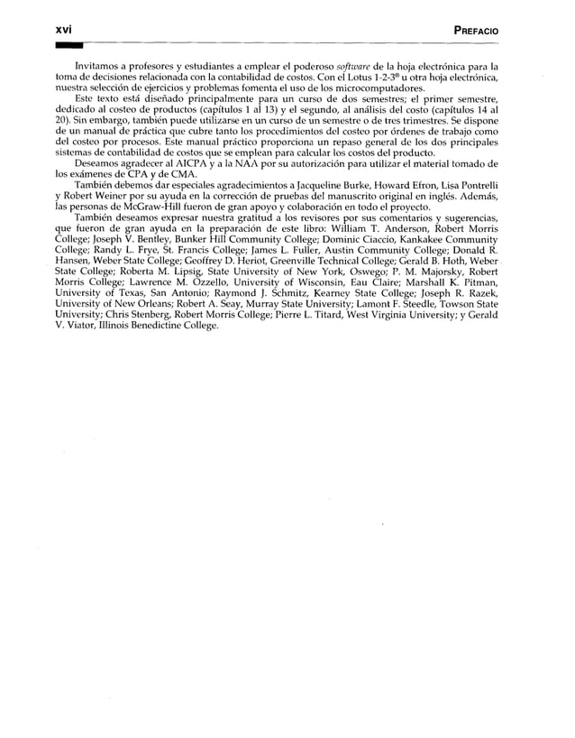 x v i P refacio
Invitamos a profesores y estudiantes a emplear el poderoso software de la hoja electrónica para la
toma de decisiones relacionada con la contabilidad de costos. Con el Lotus 1-2-3® u otra hoja electrónica,
nuestra selección de ejercicios y problemas fomenta el uso de los microcomputadores.
Este texto está diseñado principalmente para un curso de dos semestres; el primer semestre,
dedicado al costeo de productos (capítulos 1 al 13) y el segundo, al análisis del costo (capítulos 14 al
20). Sin embargo, también puede utilizarse en un curso de un semestre o de tres trimestres. Se dispone
de un manual de práctica que cubre tanto los procedimientos del costeo por órdenes de trabajo como
del costeo por procesos. Este manual práctico proporciona un repaso general de los dos principales
sistemas de contabilidad de costos que se emplean para calcular los costos del producto.
Deseamos agradecer al AICPA y a la NAA por su autorización para utilizar el material tomado de
los exámenes de CPA y de CMA.
También debemos dar especiales agradecimientos a Jacqueline Burke, Howard Efron, Lisa Pontrelli
y Robert Weiner por su ayuda en la corrección de pruebas del manuscrito original en inglés. Además,
las personas de McGraw-Hill fueron de gran apoyo y colaboración en todo el proyecto.
También deseamos expresar nuestra gratitud a los revisores por sus comentarios y sugerencias,
que fueron de gran ayuda en la preparación de este libro: William T. Anderson, Robert Morris
College; Joseph V. Bentley, Bunker Hill Community College; Dominic Ciaccio, Kankakee Community
College; Randy L. Frye, St. Francis College; James L. Fuller, Austin Community College; Donald R.
Hansen, Weber State College; Geoffrey D. Heriot, Greenville Technical College; Gerald B. Hoth, Weber
State College; Roberta M. Lipsig, State University of New York, Oswego; P. M. Majorsky, Robert
Morris College; Lawrence M. Ozzello, University of Wisconsin, Eau Claire; Marshall K. Pitman,
University of Texas, San Antonio; Raymond J. Schmitz, Kearney State College; Joseph R. Razek,
University of New Orleans; Robert A. Seay, Murray State University; Lamont F. Steedle, Towson State
University; Chris Stenberg, Robert Morris College; Pierre L. Titard, West Virginia University; y Gerald
V. Viator, Illinois Benedictine College.
 