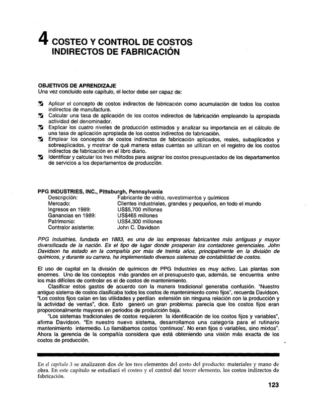 4 COSTEO Y CONTROL DE COSTOS
INDIRECTOS DE FABRICACIÓN
OBJETIVOS DE APRENDIZAJE
Una vez concluido este capítulo, el lector debe ser capaz de:
Z k Aplicar el concepto de costos indirectos de fabricación como acumulación de todos los costos
indirectos de manufactura.
Z k Calcular una tasa de aplicación de los costos indirectos de fabricación empleando la apropiada
actividad del denominador.
Z k Explicar los cuatro niveles de producción estimados y analizar su importancia en el cálculo de
una tasa de aplicación apropiada de los costos indirectos de fabricación.
Z k Emplear los conceptos de costos indirectos de fabricación aplicados, reales, subaplicados y
sobreaplicados, y mostrar de qué manera estas cuentas se utilizan en el registro de los costos
indirectos de fabricación en el libro diario.
Z k Identificar y calcular los tres métodos para asignar los costos presupuestados de los departamentos
de servicios a los departamentos de producción.
PPG INDUSTRIES, INC., Pittsburgh, Pennsylvania
Descripción: Fabricante de vidrio, revestimientos y químicos
Mercado: Clientes industriales, grandes y pequeños, en todo el mundo
Ingresos en 1989: US$5,700 millones
Ganancias en 1989: US$465 millones
Patrimonio: US$4,300 millones
Contralor asistente: John C. Davidson
PPG Industries, fundada en 1883, es una de las empresas fabricantes más antiguas y mayor
diversificada de la nación. Es el tipo de lugar donde prosperan los contadores gerenciales. John
Davidson ha estado en la compañía por más de treinta años, principalmente en la división de
químicos, y durante su carrera, ha implementado diversos sistemas de contabilidad de costos.
El uso de capital en la división de químicos de PPG Industries es muy activo. Las plantas son
enormes. Uno de los conceptos más grandes en el presupuesto que, además, se encuentra entre
los más difíciles de controlar es el de costos de mantenimiento.
Clasificar estos gastos de acuerdo con la manera tradicional generaba confusión. “Nuestro
antiguo sistema de costos clasificaba todos los costos de mantenimiento como fijos”, recuerda Davidson.
“Los costos fijos caían en las utilidades y perdían extensión sin ninguna relación con la producción y
la actividad de ventas”, dice. Esto generó un gran problema: parecía que los costos fijos eran
proporcionalmente mayores en periodos de producción baja.
“Los sistemas tradicionales de costos requieren la identificación de los costos fijos y variables”,
afirma Davidson. “En nuestro nuevo sistema, desarrollamos una categoría para el rutinario
mantenimiento intermedio. Lo llamábamos costos ‘continuos’. No eran fijos o variables, sino mixtos".
Ahora la gerencia de la compañía considera que está obteniendo una visión más exacta de los
costos de producción.
En el capítulo 3 se analizaron dos de los tres elementos del costo del producto: materiales y mano de
obra. En este capítulo se estudiará el costeo y el control del tercer elemento, los costos indirectos de
fabricación.
123
 