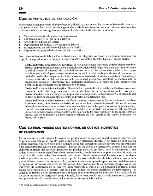124 Parte 1 Costeo del producto
C o sto s in d ir e c to s de fa b r ic a c ió n
Estos costos hacen referencia al grupo de costos utilizado para acumular los costos indirectos de manufac­
tura (se excluyen los gastos de venta, generales y administrativos porque son costos no relacionados
con la manufactura). Los siguientes son ejemplos de costos indirectos de fabricación:
• Mano de obra indirecta y materiales indirectos
• Calefacción, luz y energía para la fábrica
• Arriendo del edificio de fábrica
• Depreciación del edificio y del equipo de fábrica
• Mantenimiento del edificio y del equipo de fábrica
• Impuestos a la propiedad sobre el edificio de fábrica
Los costos indirectos de fabricación se dividen en tres categorías con base en su comportamiento con
respecto a la producción. Las categorías son: 1) costos variables, 2) costos fijos, y 3) costos mixtos.
Costos indirectos de fabricación variables. El total de los costos indirectos de fabricación variables
cambia en proporción directa al nivel de producción, dentro del rango relevante, que anteriormente
se definió como el intervalo de actividad dentro del cual los costos fijos totales y los costos
variables por unidad permanecen constantes; es decir, cuanto más grande sea el conjunto de
unidades producidas, mayor será el total de costos indirectos de fabricación variables. Sin embargo,
el costo indirecto de fabricación variable por unidad permanece constante a medida que la
producción aumenta o disminuye. Los materiales indirectos y la mano de obra indirecta son
ejemplos de costos indirectos de fabricación variables.
Costos indirectos de fabricación fijos. El total de los costos indirectos de fabricación fijos permanece
constante dentro del rango relevante, independientemente de los cambios en los niveles de
producción dentro de ese rango. Los impuestos a la propiedad, la depreciación* y el arriendo del
edificio de fábrica son ejemplos de costos indirectos de fabricación fijos.
Costos indirectos de fabricación mixtos. Estos costos no son totalmente fijos ni totalmente variables
en su naturaleza, pero tienen características de ambos. Los costos indirectos de fabricación mixtos
deben finalmente separarse en sus componentes fijos y variables para propósitos de planeación y
control. Los arriendos de camiones para la fábrica y el servicio telefónico de fábrica (costos
indirectos de fabricación semivariables) y los salarios de los supervisores y de los inspectores de
fábrica (costos indirectos de fabricación escalonados) son ejemplos de costos indirectos de
fabricación mixtos.
C o s te o r e a l v e r s u s c o s te o n o rm a l de c o s to s in d ire c to s
DE FABRICACIÓN
En un sistema de costos reales, los costos del producto sólo se registran cuando éstos se incurren. Por
lo general esta técnica se acepta para el registro de materiales directos y de mano de obra directa
porque fácilmente pueden asociarse a órdenes de trabajo específicas (costeo por órdenes de trabajo) o
a los departamentos (costeo por procesos). Los costos indirectos de fabricación, debido a que son un
elemento indirecto del costo del producto, no pueden asociarse en forma fácil o conveniente a una
orden o departamento específicos. Como consecuencia, comunmente se emplea una modificación de
un sistema de costos reales, denominada costeo normal. En el costeo normal, los costos se acumulan a
medida que éstos se incurren, con una excepción: los costos indirectos de fabricación se aplican a la
producción con base en los insumos reales (horas, unidades) multiplicados por una tasa predeterminada
de aplicación de costos indirectos de fabricación. Este procedimiento es necesario porque los costos
indirectos de fabricación no se incurren uniformemente a través de un periodo; por tanto, deben
realizarse estimaciones y generar una tasa para aplicar los costos indirectos de fabricación a las
órdenes de trabajo o a los departamentos a medida que se produzcan las unidades. La clasificación de
un costo indirecto de fabricación como variable, fijo o mixto cobra importancia cuando se calcula la
tasa predeterminada de aplicación de los costos indirectos de fabricación.
• N. del R. T. Calculada por el sistema de línea recta.
 